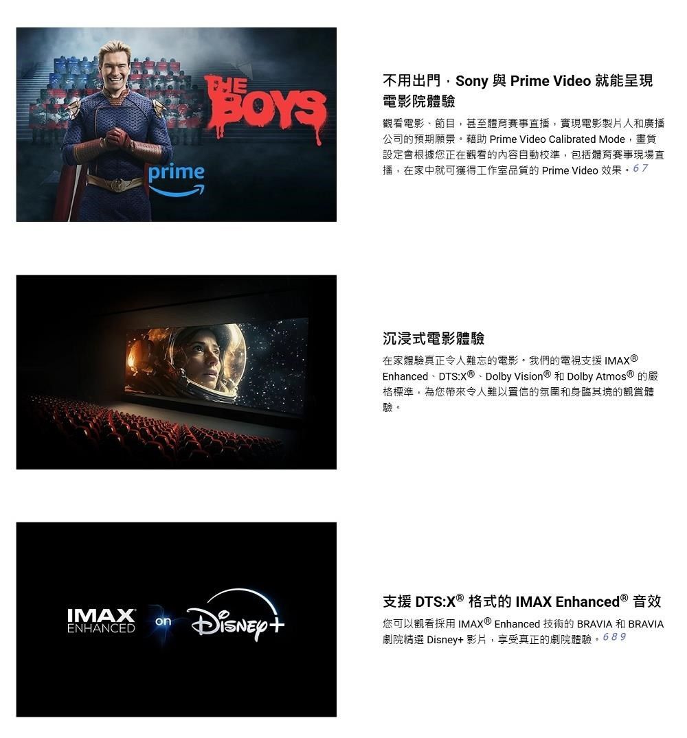 prime不用出門,Sony 與 Prime Video 就能呈現電影院體驗觀看電影節目,甚至體育賽事直播,實現電影製片人和廣播公司的預期願景。藉助 Prime Video Calibrated Mode,畫質設定會根據您正在觀看的內容自動校準,包括體育賽事現場直播,在家中就可獲得工作室的 Prime Video 效果67沉浸式電影體驗在家體驗真正令人難忘的電影。我們的電視支援IMAEnhancedDTS:X®、Dolby Vision® 和 Dolby Atmos® 的嚴格標準,為您帶來令人難以置信的氛圍和身臨其境的觀賞體驗。支援 DTS:X ® 格式的IMAX Enhanced ® 音效IMAXENHANCEDon您可以觀看採用 IMAX ® Enhanced 技術的 BRAVIA 和 BRAVIA劇院精選 Disney+影片,享受真正的劇院體驗。689