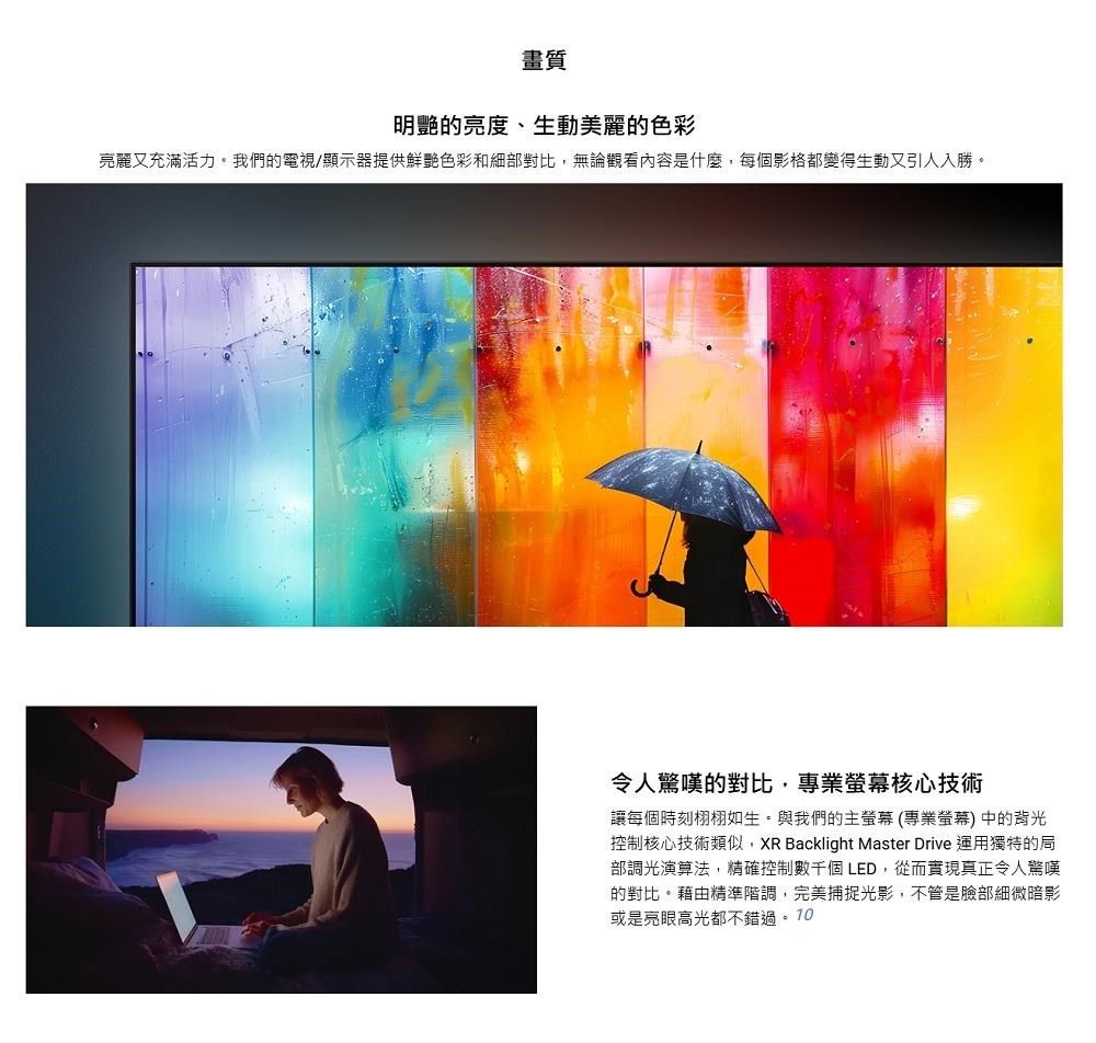 畫質明艷的亮度、生動美麗的色彩亮麗又充滿活力。我們的電視/顯示器提供鮮艷色彩和細部對比,無論觀看內容是什麼,每個影格都變得生動又引人入勝。令人驚嘆的對比,專業核心技術讓每個時刻栩栩如生。與我們的主螢幕(專業螢幕)中的背光控制核心技術類似,XR Backlight Master Drive 運用獨特的局部調光演算法,精確控制數千個LED,從而實現真正令人驚嘆的對比。藉由精準階調,完美捕捉光影,不管是臉部細微暗影或是亮眼高光都不錯過。10