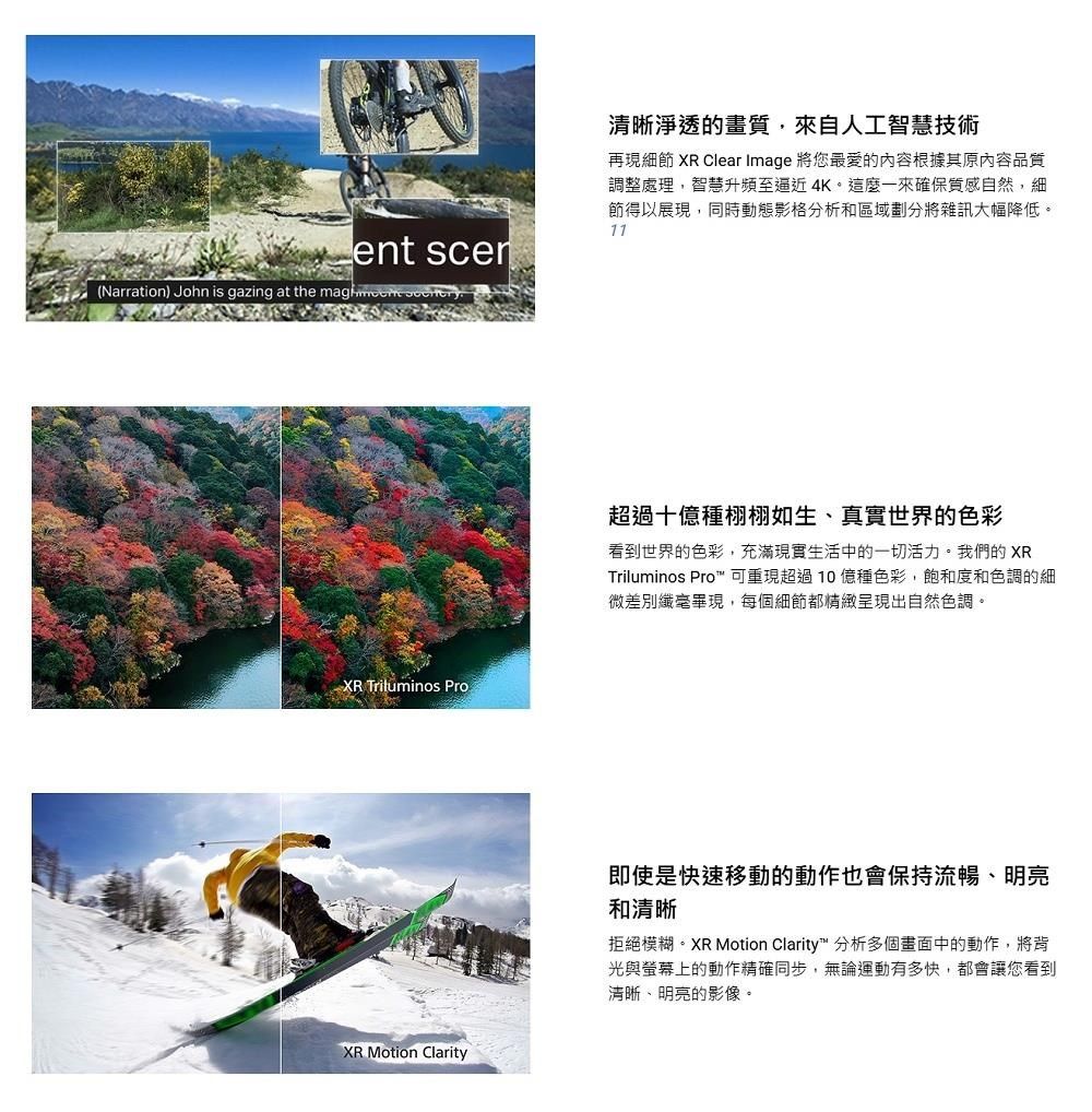 ent (Narration) John is gazing at the  XR Triluminos ProXR Motion Clarity清晰淨透的畫質,來自人工智慧技術再現細節 XR Clear Image 將您最愛的內容根據其原內容品質調整處理,智慧升頻至逼近4K。這麼一來確保質感自然,細節得以展現,同時動態影格分析和區域劃分將雜訊大幅降低。11超過十種栩栩如生真實世界的色彩看到世界的色彩,充滿現實生活中的一切活力。我們的 XRTriluminos Pro 可重現超過10億種色彩,飽和度和色調的細微差別纖毫畢現,每個細節都精緻呈現出自然色調。即使是快速移動的動作也會保持流暢、明亮和清晰拒絕模糊。XR Motion Clarity 分析多個畫面中的動作,將背光與螢幕上的動作精確同步,無論運動有多快,都會讓您看到清晰、明亮的影像。