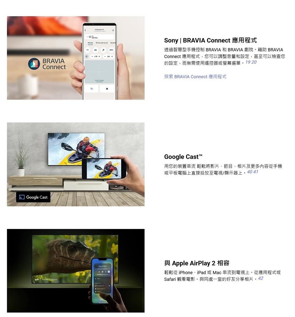 Sony | BRAVIA Connect 應用程式透過智慧型手機控制 BRAVIA 和 BRAVIA 劇院。藉助 BRAVIAConnect 應用程式,您可以調整音量和設定,甚至可以檢查您的設定,而無需使用遙控器或選單。1920BRAVIAConnect探索 BRAVIA Connect 應用程式Google CastGoogle Cast™用您的裝置串流 輕鬆將影片、節目、相片及更多內容手機或平板電腦上直接投放至電視/顯示器上。4041   Apple AirPlay 2 相容輕鬆從 iPhone、iPad 或Mac 串流到電視上。從應用程式或Safari 觀看電影。與同處一室的好友分享相片。42