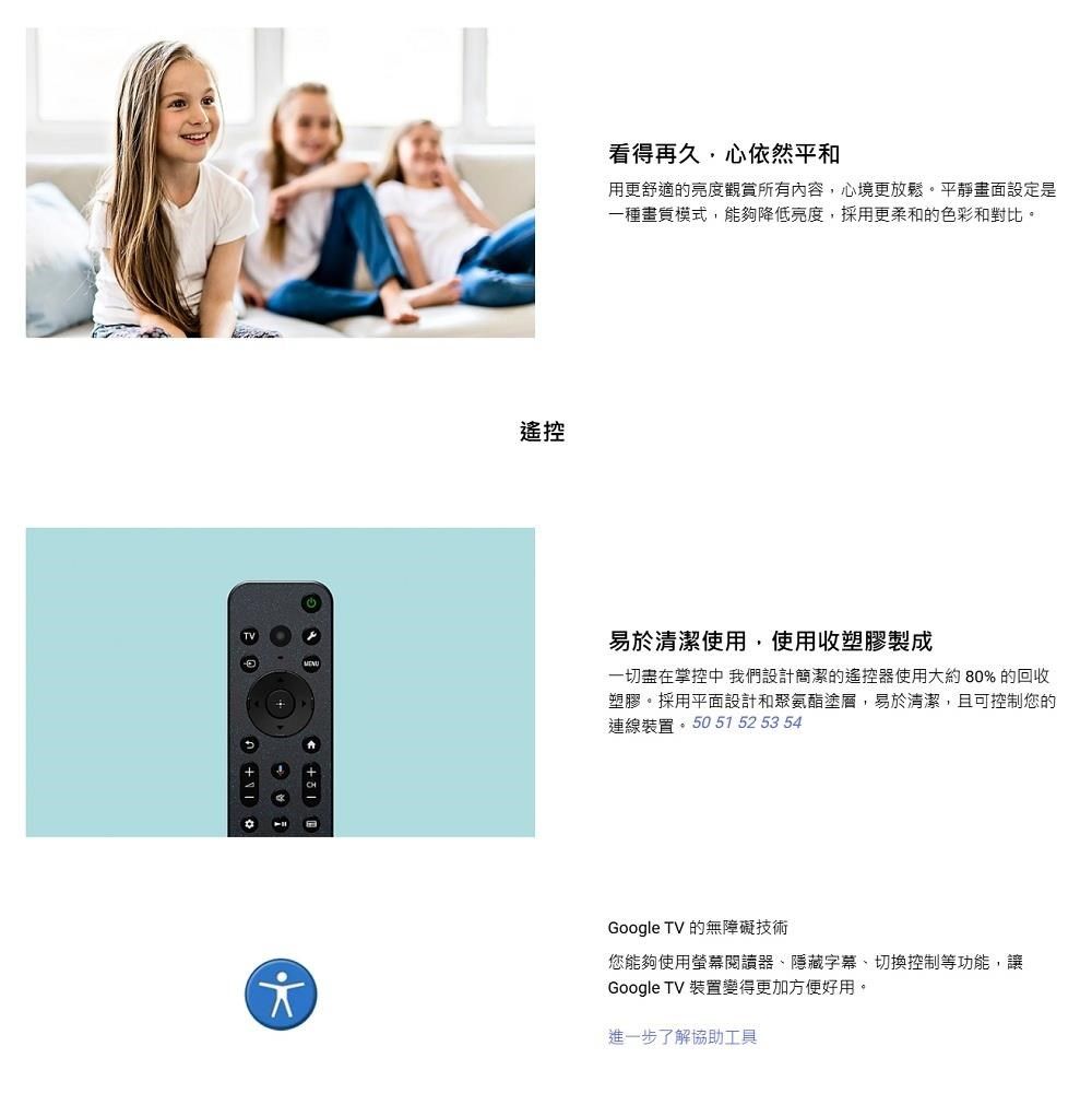遙控看得再久,心依然平和用更舒適的亮度觀賞所有內容,心境更放鬆。平靜畫面設定是一種模式,能夠降低亮度,採用更柔和的色彩和對比。易於清潔使用,使用收塑膠製成一切在掌控中 我們設計簡潔的遙控器使用大約80% 的回收塑膠。採用平面設計和聚氨酯塗層,易於清潔,且可控制您的連線裝置 51 52 53 54Google TV 的無障礙技術您能夠使用螢幕閱讀器隱藏字幕、切換控制等功能,讓Google TV 裝置變得更加方便好用。進一步了解協助工具