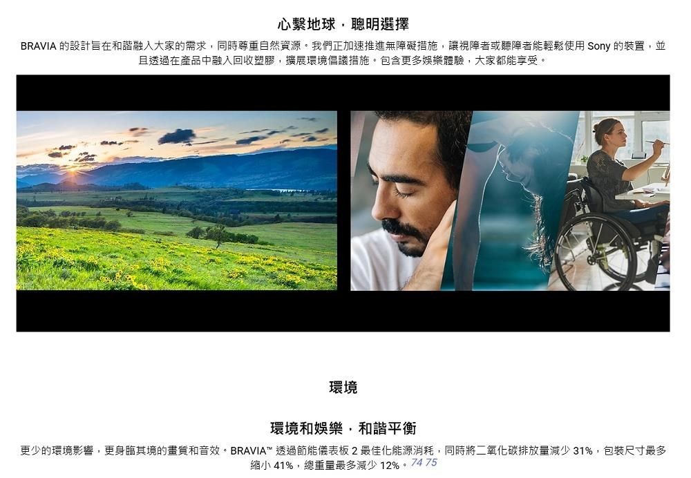 心繫地球聰明選擇BRAVIA 的設計旨在和諧融入大家的需求,同時尊重自然資源。我們正加速推進無障礙措施,讓視障者或聽障者能輕鬆使用 Sony 的裝置,並且透過在產品中融入回收塑膠,擴展環境倡議措施。包含更多娛樂體驗,大家都能享受。環境環境和娛樂,和諧平衡更少的環境影響,更身臨其境的和音效。BRAVIA™ 透過節能儀表板2最佳化能源消耗,同時將二氧化碳排放量減少31%,包裝尺寸最多縮小 41%,總重量最多減少12%。74 75
