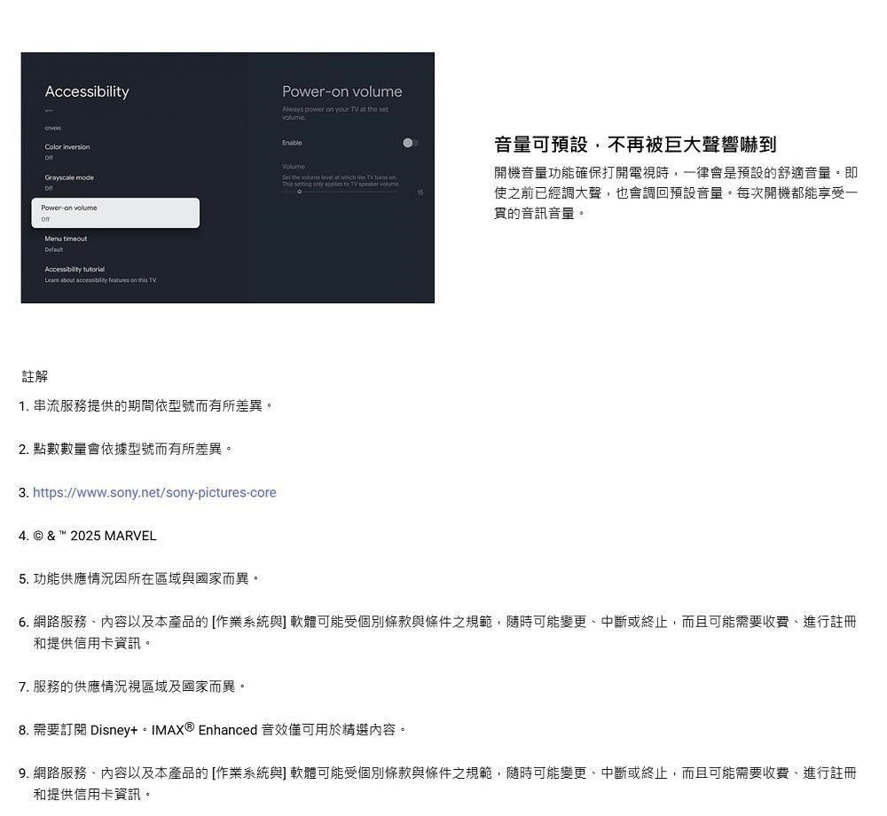 Power Always power  your TV   可預設不再被巨大聲響到 modePower-  Accessibility  about   on  TV註解1. 串流服務提供期間依型號而有所差異。2. 點數數量會依據型號而有所差異。3. https://www.sony.net/sony-pictures-core4. © &  2025 MARVEL the volume  at  the TV  on     TV  volume開機音量功能確保打開電視時,一律會是預設的舒適音量。即使之前已經調大聲,也會調回預設音量。每次開機都能享受一的音訊音量。5. 功能供應情況因所在區域與國家而異。6. 網路服務內容以及本產品的[作業系統與軟體可能受個別條款與條件之規範,隨時可能變更、中斷或終止,而且可能需要收費、進行註冊和提供信用卡資訊。7. 服務的供應情況視區域及國家而異。8. 需要訂閱 Disney IMAX® Enhanced 音效僅可用於精選內容。9. 網路服務、內容以及本產品的[作業系統與] 軟體可能受個別條款與條件之規範,隨時可能變更、中斷或終止,而且可能需要收費,進行註冊和提供信用卡資訊。