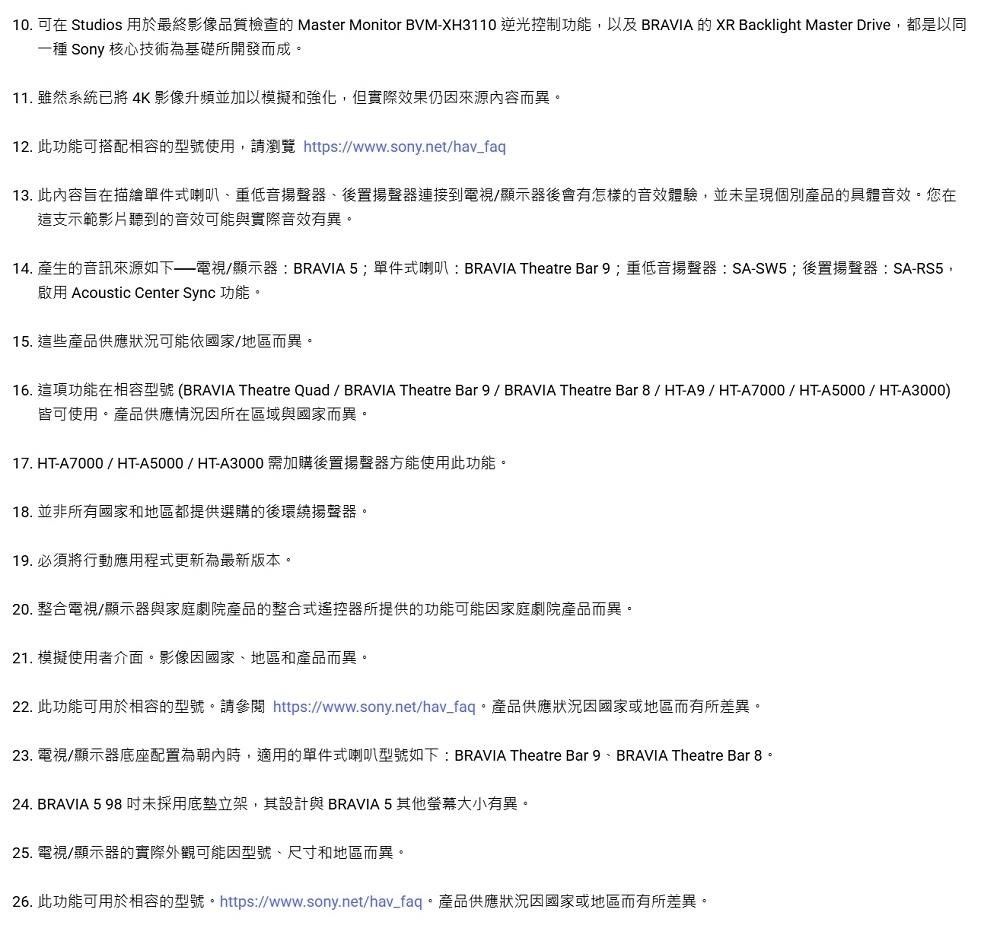 10. 可在 Studios 用於最終影像品質檢查的 Master Monitor BVM-XH3110 逆光控制功能,以及 BRAVIA 的 XR Backlight Master Drive,都是以同一種 Sony 核心技術為基礎所開發而成11. 雖然系統已將 4K 影像升頻並加以模擬和強化,但實際效果仍因來源內容而異。12. 此功能可搭配相容的型號使用,請瀏覽 https://www.sony.net/hav_faq13. 此內容旨在描繪單件式喇叭重低音揚聲器後置揚聲器連接到電視/顯示器後會有怎樣的音效體驗,並未呈現個別產品的具體音效。您在這支示範影片聽到的音效可能與實際音效有異。14. 產生的音訊來源如下電視/顯示器:BRAVIA5;單件式喇叭:BRAVIA Theatre Bar9;重低音揚聲器:SA-SW5;後置揚聲器:SA-RS5,啟用 Acoustic Center Sync 功能。15. 這些產品供應狀況可能依國家/地區而異。16. 這項功能在相容型號(BRAVIA Theatre Quad/ BRAVIA Theatre Bar 9/ BRAVIA Theatre Bar 8/ HT-A9/HT-A7000/HT-A5000/HT-A3000)皆可使用。產品供應情況因所在區域與國家而異。17. HT-A7000/HT-A5000/HT-A3000 需加購後置揚聲器方能使用此功能。18. 並非所有國家和地區都提供選購的後環繞揚聲器。19.必須將行動應用程式更新為最新版本。20. 整合電視/顯示器與家庭劇院產品的整合式遙控器所提供的功能可能因家庭劇院產品而異。21. 模擬使用者介面。影像因國家、地區和產品而異。22. 此功能可用於相容的型號。請參閱 https://www.sony.net/hav_faq。產品供應狀況因國家或地區而有所差異。23. 電視/顯示器底座配置為朝內時,適用的單件式喇叭型號如下: BRAVIA Theatre Bar 9、 BRAVIA Theatre Bar 8。24. BRAVIA 5 98未採用底立架,其設計與 BRAVIA 5其他螢幕大小有異。25. 電視/顯示器的實際外觀可能因型號、尺寸和地區而異。26. 此功能可用於相容的型號。 https://www.sony.net/hav_faq。產品供應狀況因國家或地區而有所差異。