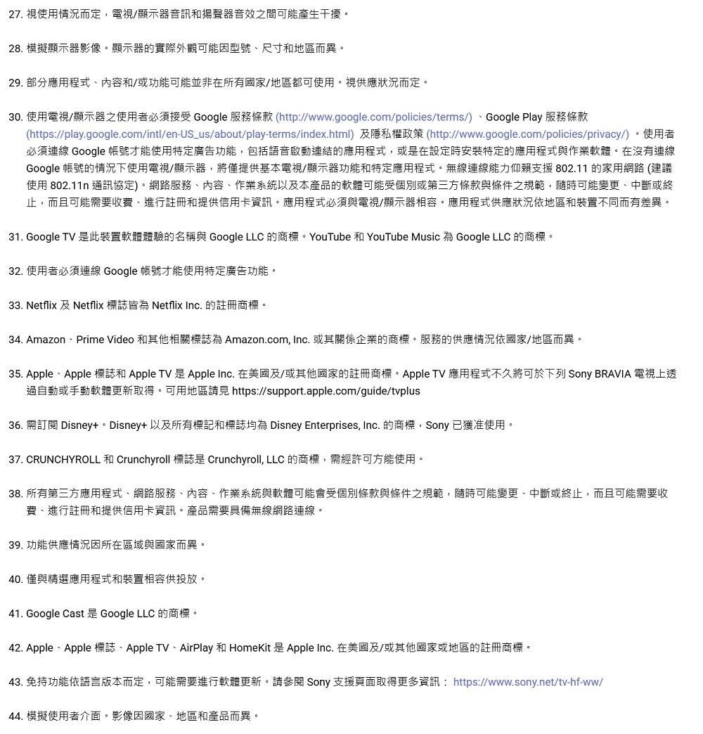 27. 使用情況而定電視/顯示器音訊和揚聲器音效之間可能產生干擾28. 模擬顯示器影像。顯示器的實際外觀可能因型號尺寸和地區而異。29. 部分應用程式內容和/或功能可能並非在所有國家/地區都可使用。視供應狀況而定。30. 使用電視/顯示器之使用者必須接受 Google 服務條款 (http://www.google.com/policies/terms/)Google Play 服務條款(https://play.google.com/intl/en-US_us/about/play-terms/index.html)及隱私權政策(http://www.google.com/policies/privacy/)。使用者必須連線 Google 帳號才能使用特定廣告功能,包括語音啟動連結的應用程式,或是在設定時安裝特定的應用程式與作業軟體。在沒有連線Google 帳號的情況下使用電視/顯示器,將僅提供基本電視/顯示器功能和特定應用程式。無線連線能力仰賴支援802.11的家用網路 (建議使用 802.11n 通訊協定)。網路服務、內容、作業系統以及本產品的軟體可能受個別或第三方條款與條件之規範,隨時可能變更、中斷或終止,而且可能需要收費,進行註冊和提供信用卡資訊。應用程式必須與電視/顯示器相容。應用程式供應狀況依地區和裝置不同而有差異。31. Google TV 是此裝置軟體體驗的名稱與 Google LLC 的商標。YouTube 和 YouTube Music 為 Google LLC 的商標。32. 使用者必須連線 Google 帳號才能使用特定廣告功能。33. Netflix 及 Netflix 標誌皆為 Netflix Inc. 的註冊商標。34. Amazon、Prime Video 和其他相關標誌為 Amazon.com, Inc. 或其關係企業的商標。服務的供應情況依國家/地區而異。35. Apple、Apple 標誌和 Apple TV 是Apple Inc. 在美國及/或其他國家的註冊商標。 Apple TV應用程式不久將可於下列 Sony BRAVIA 電視上透過自動或手動軟體更新取得。可用地區 https://support.apple.com/guide/tvplus36. 需訂閱 Disney+。Disney+ 以及所有標記和標誌均為 Disney Enterprises, Inc. 的商標,Sony已獲准使用。37. CRUNCHYROLL 和 Crunchyroll 標誌是 Crunchyroll, LLC 的商標,需經許可方能使用。38. 所有第三方應用程式、網路服務、內容、作業系統與軟體可能會受個別條款與條件之規範,隨時可能變更、中斷或終止,而且可能需要收費、進行註冊和提供信用卡資訊。產品需要具備無線網路連線。 功能供應情況因所在區域與國家而異。40. 僅與精選應用程式和裝置相容供投放。41. Google Cast 是 Google LLC 的商標。42. Apple、Apple 標誌、 Apple TV、AirPlay 和 HomeKit 是Apple Inc. 在美國及/或其他國家或地區的註冊商標。43. 免持功能依語言版本而定,可能需要進行軟體更新。請參閱 Sony 支援頁面取得更多資訊:https://www.sony.net/tv-hf-ww/44. 模擬使用者介面。影像因國家、地區和產品而異。