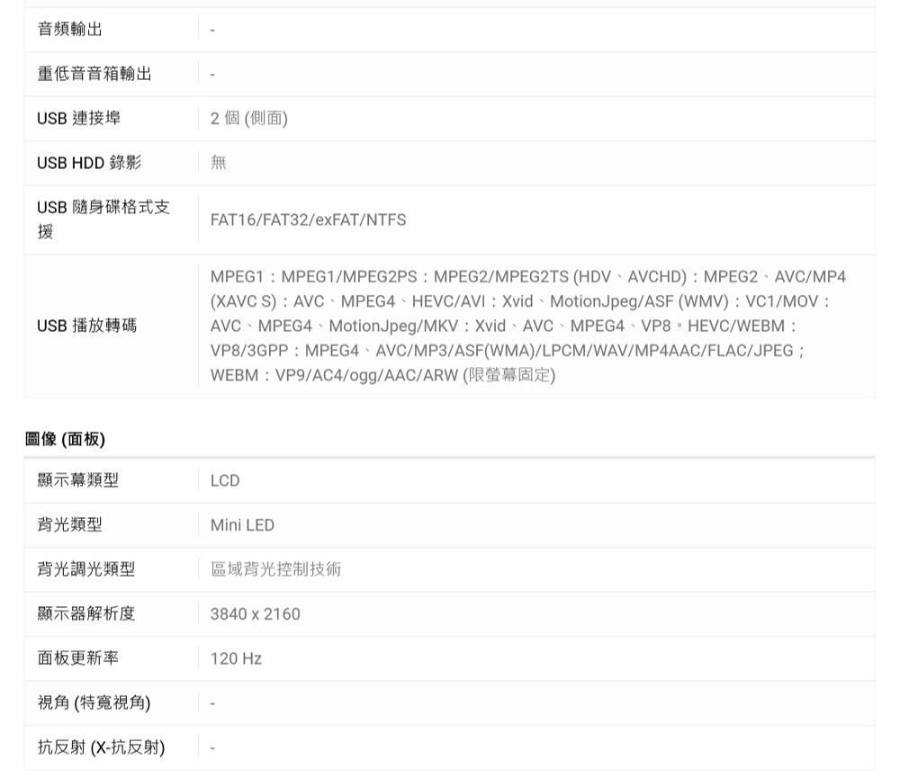 音頻輸出重低音音箱輸出USB 連接埠2個(側面)USB HDD 錄影無USB 隨身碟格式支援USB 播放轉碼FAT16/FAT32/exFAT/NTFSMPEG1MPEG1/MPEG2PSMPEG2/MPEG2TS (HDVAVCHD):MPEG2AVC/MP4(XAVC S):AVCMPEG4HEVC/AVI:MotionJpeg/ASF (WMV):VC1/:AVC、MPEG4、MotionJpeg/MKV:Xvid、AVC、MPEG4、VP8。HEVC/WEBM:VP8/3GPP:MPEG4AVC/MP3/ASF(WMA)/LPCM/WAV/MP4AAC/FLAC/JPEGWEBM:VP9/AC4/ogg/AAC/ARW (限固定)圖像(面板)顯示幕類型LCD背光類型Mini LED背光調光類型區域背光控制技術顯示器解析度3840x2160面板更新率視角(特寬視角)抗反射(X-抗反射)120 Hz