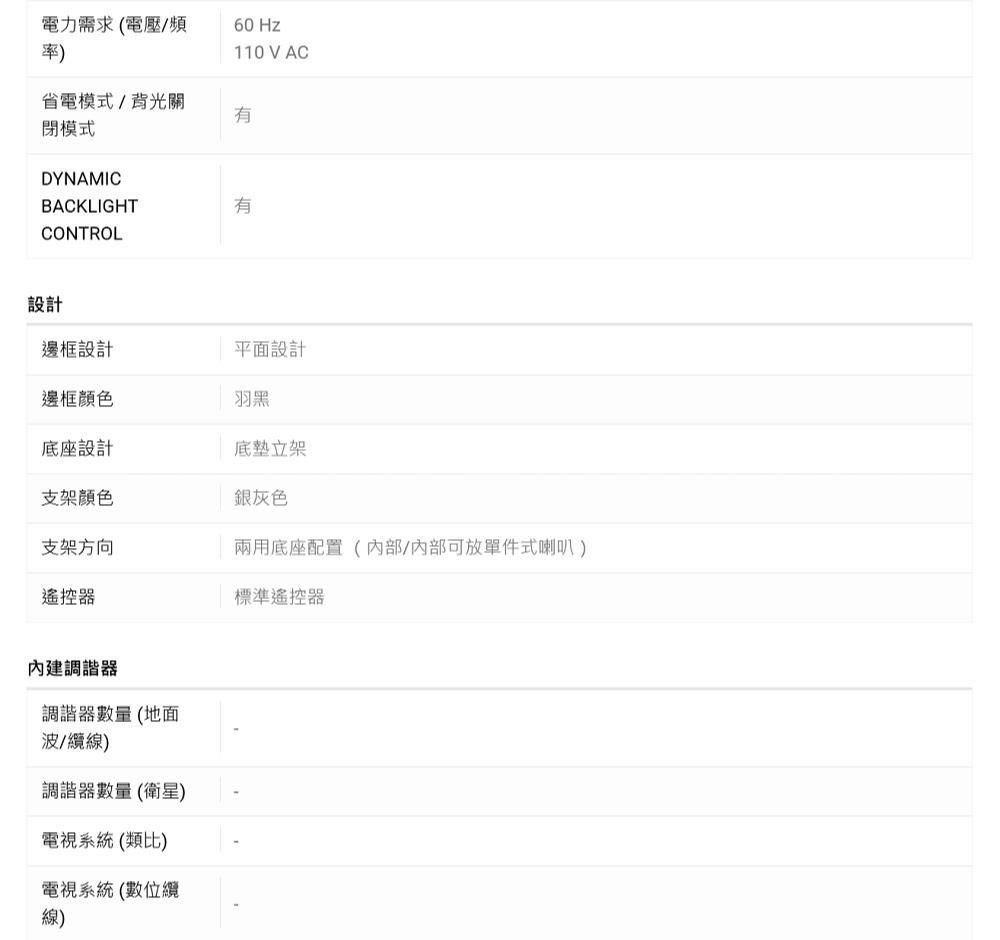 電力需求電壓/頻率) Hz110 V AC省電模式/背光關有閉模式DYNAMICBACKLIGHTCONTROL設計有邊框設計平面設計邊框顏色羽黑底座設計底立架支架顏色銀灰色支架方向兩用底座配置(內部可放單件式喇叭)遙控器標準遙控器內建調諧器調諧器數量(地面波/纜線)調諧器數量(衛星)電視系統(類比)電視系統(數位纜(線)