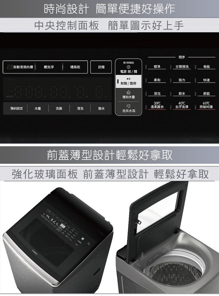 時尚設計 簡單便捷好操作中央控制面板 簡單圖示好上手程序1動清潔洗淨風乾記憶①標準分類预洗毛毯電源 / 關柔和強力快速起動/暫停自浸泡節水節能增加水量30温柔衣40去污洗淨60預約設定水量洗滌清洗脫水呵護洗衣水流前蓋薄型設計輕鬆好拿取強化玻璃面板 前蓋薄型設計 輕鬆好拿取