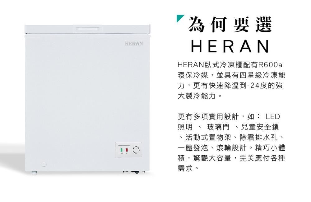 HERAN為何要選HERANHERAN臥式冷凍櫃配有R600a環保冷媒,並具有四星級冷凍能力,更有快速降溫到-24度的強大製冷能力。更有多項實用設計,如: LED照明  玻璃門 、兒童安全鎖活動式置物架、除霜排水孔、一體發泡、滾輪設計。精巧小體積,驚艷大容量,完美應付各種需求。