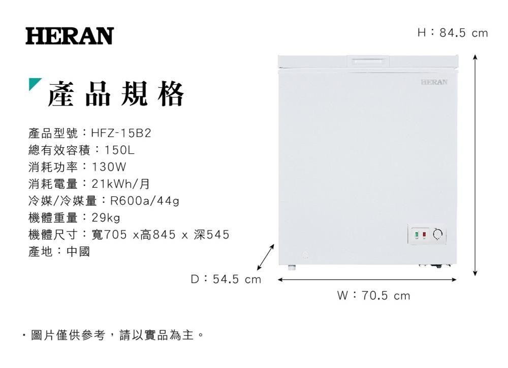 HERAN產品規格產品型號:HFZ-15B2總有效容積:150L消耗功率:130消耗電量:21kWh/月冷媒/冷媒量:R600a/44g機體重量:29kgp機體尺寸:寬705x高845x深545H:84.5 cmHERAN產地:中國D:54.5 cmW:70.5 cm圖片僅供參考,請以實品為主。