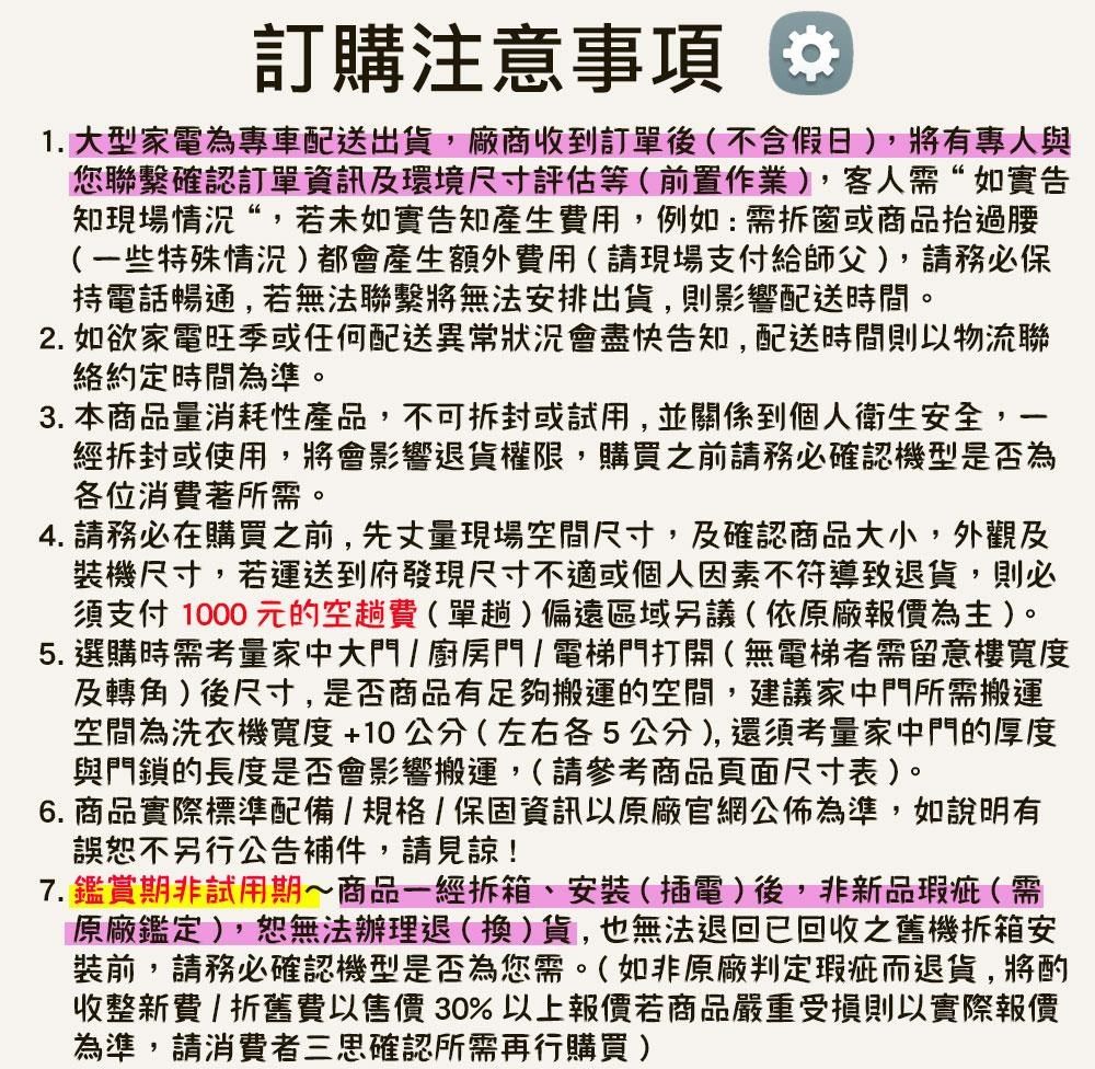 訂購注意事項1. 大型家電為專車配送出貨,廠商收到訂單後不含假日),將有專人與您聯繫確認訂單資訊及環境尺寸評估等(前置作業),客人需“如實告知現場情況“,若未如實告知產生用,例如:需拆窗或商品抬過腰(一些特殊情況)都會產生額外費用(請現場支付給師父),請務必保持電話暢通,若無法聯繫將無法安排出貨,則影響配送時間。2. 如欲家電旺季或任何配送異常狀況會盡快告知,配送時間則以物流聯絡約定時間為準。3. 本商品量消耗性產品,不可拆封或試用,並關係到個人衛生安全,經拆封或使用,將會影響退貨權限,購買之前請務必確認機型是否為各位消費著所需。4. 請務必在購買之前,先丈量現場空間尺寸,及確認商品大小,外觀及裝機尺寸,若運送到府發現尺寸不適或個人因素不符導致退貨,則必須支付1000元的空費(單趟)偏遠區域另議(依原廠報價為主)。5. 選購時需考量家中大門/廚房門/電梯門打開(無電梯者需留意樓寬度及轉角)後尺寸,是否商品有足夠搬運的空間,建議家中門所需搬運空間為洗衣機寬度+10公分(左右各5公分),還須考量家中門的厚度與門鎖的長度是否會影響搬運,(請參考商品頁面尺寸表)。6. 商品實際標準配備/規格/保固資訊以原廠官網公佈為準,如說明有誤恕不另行公告補件,請見諒!7.鑑賞期非試用期商品一經拆箱、安裝(插電)後,非新品瑕疵(需原廠鑑定),恕無法辦理退(換)貨,也無法退回已回收之舊機拆箱安裝前,請務必確認機型是否為您需。(如非原廠判定瑕疵而退貨,將酌收整新費/折舊費以售價30%以上報價若商品嚴重受損則以實際報價為準,請消費者三思確認所需再行購買)