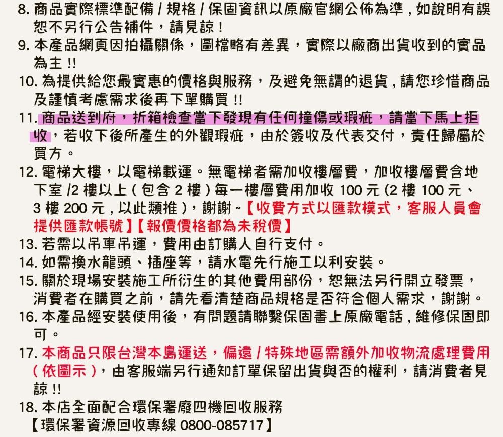 8. 商品實際標準配備/規格/保固資訊以原廠官網公佈為準,如說明有誤恕不另行公告補件,請見諒!9.本產品網頁因拍攝關係,圖檔略有差異,實際以廠商出貨收到的實品為主!!10. 為提供給您最實惠的價格與服務,及避免無謂的退貨,請您珍惜商品及謹慎考慮需求後再下單購買!!11. 商品送到府,折箱檢查當下發現有任何撞傷或瑕疵,請當下馬上收,若收下後所產生的外觀瑕疵,由於簽收及代表交付,責任歸屬於買方. 電梯大樓,以電梯載運無電梯者需加收樓層費,加收樓層費地下室 12 樓以上(包含2樓)每一樓層費用加收100元(2樓100元、3樓200元,以此類推),謝謝~【收費方式以匯款模式,客服人員會提供匯款帳號【報價價格都為未稅價13. 若需以吊車吊運,費用由訂購人自行支付。14. 如需換水龍頭、插座等,請水電先行施工以利。。15. 關於現場安裝施工所衍生的其他費用部份,恕無法另行開立發票,消費者在購買之前,請先看清楚商品規格是否符合個人需求,謝謝16. 本產品經安裝使用後,有問題請聯繫保固書上原廠電話,維修保固即。17. 本商品只限台灣本島運送,偏遠/特殊地區需額外加收物流處理費用(依圖示),由客服端另行通知訂單保留出貨與否的權利,請消費者見諒!!18. 本店全面配合環保署廢四機回收服務【環保署資源回收專線0800-085717】