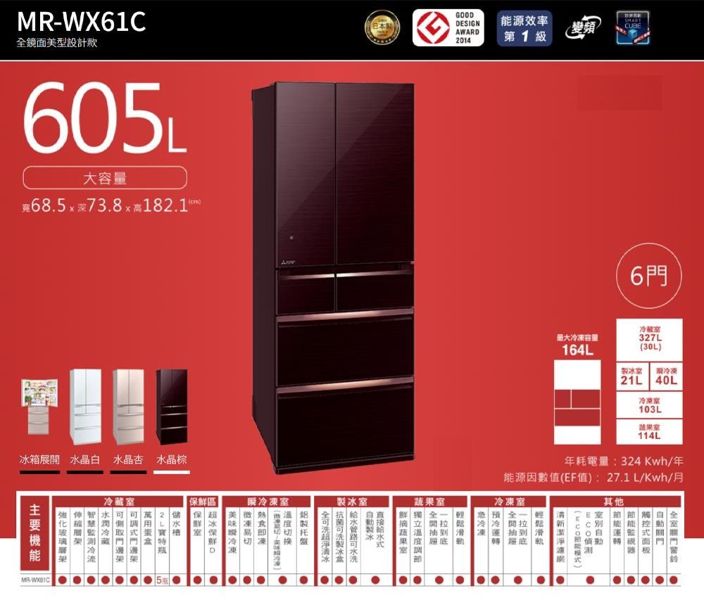 WX61鏡面美型設計款605L大容量685深738x1821C箱展 水晶白 水晶杏 水晶棕GOODESIGN能源效率AWARD2014第1級變頻蔬果輕開 底 製冰 冰D 冷  凍鮮區 架  冷藏 架 MR-最大冷凍容量164L6門冷藏室327L(30L)製冰室 冷凍 21L40L冷凍室103L蔬果室114L 年耗電量:324Kwh/年能源因數值(EF值): 27.1 L/Kwh/月冷凍室 輕開拉抽到底滑軌保.其他全室 .| | .