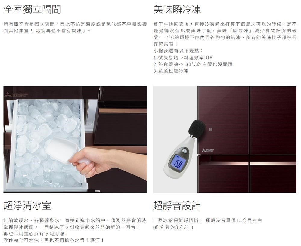 全室獨立隔間所有庫室皆是獨立隔間,因此不論是溫度或是氣味都不容易影響到其他庫室!冰塊再也不會有肉味了。美味瞬冷凍買了牛排回家後,直接冷凍起來打算下個周末再吃的時候,是不是覺得沒有那麼美味了呢?美味「瞬冷凍減少食物細胞的破壞,-7°C的環境下由而外均勻的結凍,所有的美味粒子都被保存起來囉!小撇步還有以下幾點:1.微凍易切-料理效率 UP2.熱食即凍-80°C的白飯也沒問題3.蔬菜也能冷凍超淨清冰室無論軟硬水、各種礦泉水,直接到進小水箱中,偵測器將會隨時掌握製冰狀態,一旦結冰了立刻收集起來並開始新的一回合!再也不用擔心沒有冰塊用囉!零件完全可水洗,再也不用擔心水管卡髒汙!超靜音設計三菱冰箱保鮮靜悄悄!運轉時音量僅15左右(約它牌的3分之1)