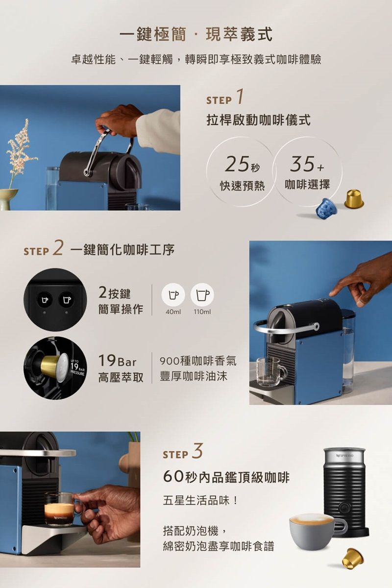 STE一鍵極簡現萃義式卓越性能、一鍵輕觸,轉瞬即享極致義式咖啡體驗STEP 拉桿啟動咖啡儀式2 一鍵簡化咖啡工序2按鍵簡單操作P40ml 110ml19Bar25 秒快速預熱咖啡選擇900種咖啡香氣19高壓萃取豐厚咖啡油沫STEP 60秒內品鑑頂級咖啡五星生活品味!搭配奶泡機,綿密奶泡盡享咖啡食譜