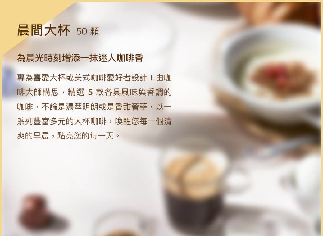 N訂製咖啡時光系列全天候品味3款頂級咖啡組晨間大杯午後香醇星夜迷人50顆組50顆組50顆組迎接早晨時光適合喜愛以咖啡開啟早晨時光的您愜意下午時光適合喜愛於午後時光佐咖啡與小點的您享受夜晚時光適合喜愛與咖啡共度夜間時光的您
