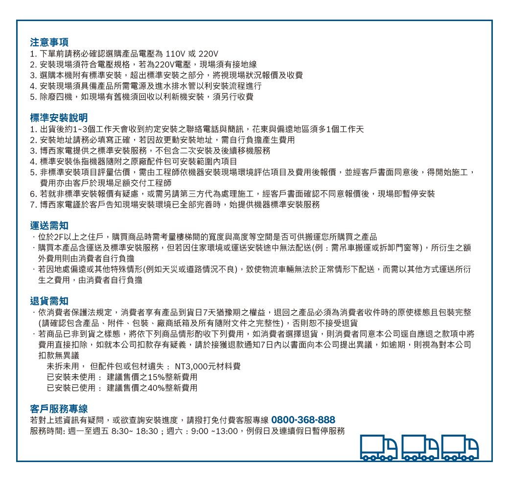 注意事項1 下單前請務必確認選購產品電壓為110V或220V2 安裝現場須符合電壓規格,若為220V電壓,現場須有接地線3. 選購本機附有標準安裝,超出標準安裝之部分,將視現場狀況報價及收費4. 安裝現場須具備產品所需電源及進水排水管以利安裝流程進行5. 除廢四機,如現場有舊機回收以利新機安裝,須另行收費標準安裝說明1. 出貨後約1~3個工作天會收到約定安裝之聯絡電話與簡訊,花東與偏遠地區須多1個工作天2. 安裝地址請務必填寫正確,若因故更動安裝地址,需自行負擔產生費用3. 博西家電提供之標準安裝服務,不包含二次安裝及後續移機服務4.標準安裝係指機器之原廠配件包可安裝範圍內項目5. 非標準安裝項目評量估價,需由工程師依機器安裝現場環境評估項目及費用後報價,並經客戶書面同意後,得開始施工,費用亦由客戶於現場足額交付工程師6. 若就非標準安裝報價有疑慮,或需另請第三方代為處理施工,經客戶書面確認不同意報價後,現場即暫停安裝7. 博西家電謹於客戶告知現場安裝環境已全部完善時,始提供機器標準安裝服務運送需知位於2F以上之住戶,購買商品時需考量樓梯間的寬度與高度等空間是否可供搬運您所購買之產品.購買本產品含運送及標準安裝服務,但若因住家環境或運送安裝途中無法配送(例:需吊車搬運或拆卸門窗等),所衍生之額外費用則由消費者自行負擔若因地處偏遠或其他特殊情形(例如天災或道路情況不良),物流車輛無法於正常情形下配送,而需以其他方式運送所衍生之費用,由消費者自行負擔退貨需知·依消費者保護法規定,消費者享有產品到貨7天猶豫期之權益,退回之產品必須為消費者收件時的原使樣態且包裝完整(請確認包含產品、附件、包裝、廠商紙箱及所有隨附文件之完整性),否則恕不接受退貨.若商品已非到貨之樣態,將依下列商品情形酌收下列費用,如消費者選擇退貨,則消費者同意本公司逕自應退之款項中將費用直接扣除,如就本公司扣款存有疑義,請於接獲退款通知7以書面向本公司提出異議,如逾期,則視為對本公司扣款無異議未拆未用, 但配件包或包材遺失:NT3,000元材料費已安裝未使用:建議售價之15%整新費用已安裝已使用:建議售價40%整新費用客戶服務專線若對上述資訊有疑問,或欲查詢安裝進度,請撥打免付費客服專線0800-368-888服務時間: 週一至週五8:30~18:30;週六:9:00~13:00,例假日及連續假日暫停服務