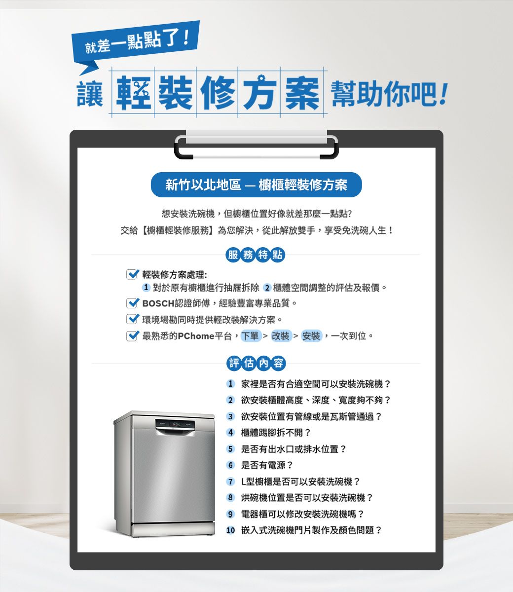 就差一點點了!讓輕裝修方案 幫助你吧!新竹以北地區 櫥櫃輕裝修方案想安裝洗碗機,但櫥櫃位置好像就差那麼一點點?交給【櫥櫃輕裝修服務】為您解決,從此解放雙手,享受免洗碗人生!輕裝修方案處理:服務特點對於原有櫥櫃進行抽屜拆除2 空間調整的評估及報價。BOSCH認證師傅,經驗豐富專業品質。環境場勘同時提供輕改裝解決方案。最熟悉的PChome平台,下單  改装安裝,一次到位。評估內容1 家裡是否有合適空間可以安裝洗碗機?2 欲安裝櫃體高度、深度、寬度夠不夠?3 欲安裝位置有管線或是瓦斯管通過?4 櫃體踢腳拆不開?5 是否有出水口或排水位置? 是否有電源?7 L型櫥櫃是否可以安裝洗碗機?8 烘碗機位置是否可以安裝洗碗機?9 電器櫃可以修改安裝洗碗機嗎?10 嵌入式洗碗機門片製作及顏色問題?