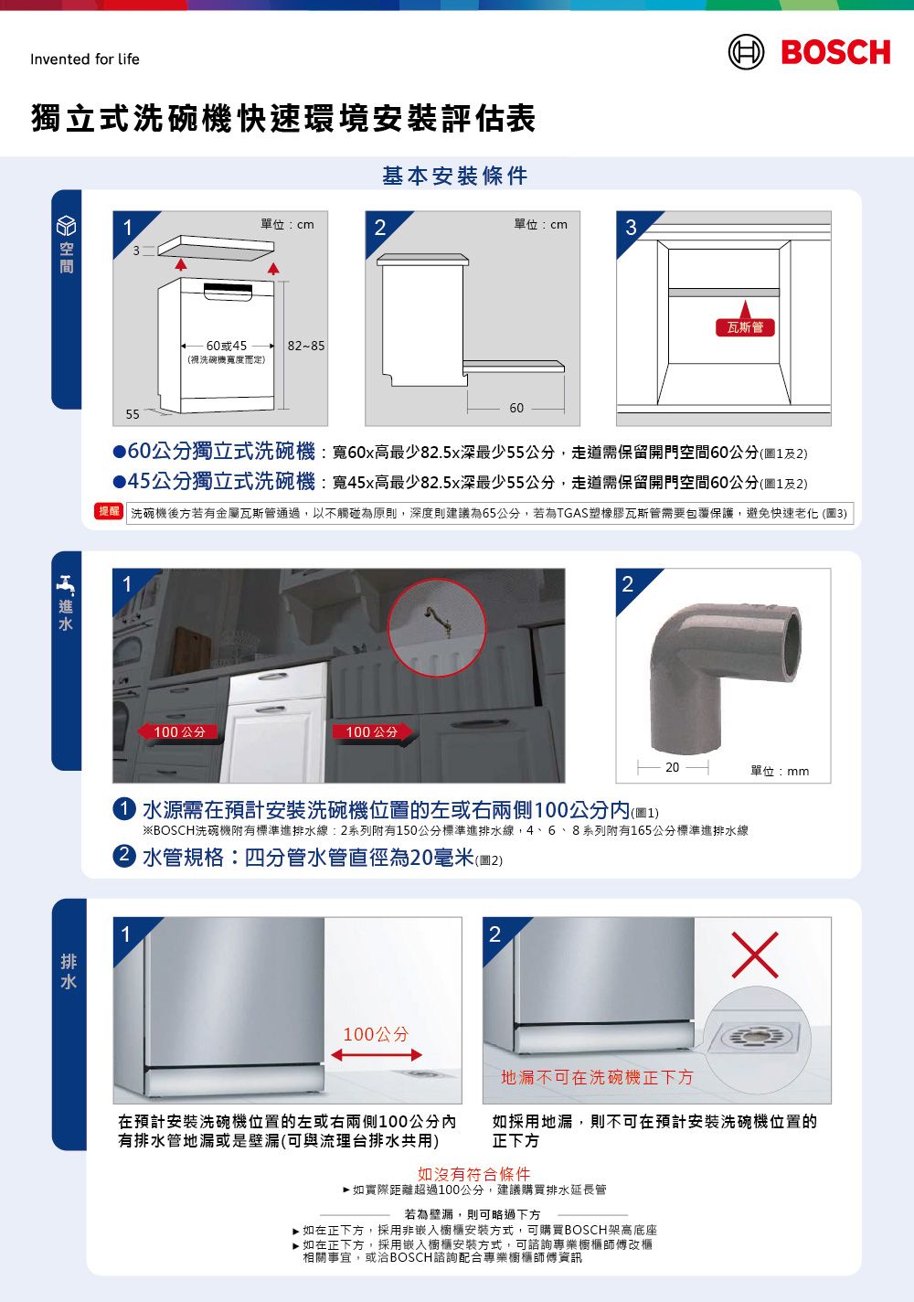 Invented for life獨立式洗碗機快速環境安裝評估表 BOSCH基本安裝條件單位cm2單位:cm3360或45洗碗機度而定)82-85瓦斯管556060公分獨立式洗碗機:寬82.5x55公分保留開門空間60公分(12)45公分獨立式洗碗機:寬45x高最少82.5x最少55公分走道需保留開門空間60公分(1及2)洗碗機後方若有金屬瓦斯管通過以不觸碰為原,深度則建議為65公分,若為TGAS塑橡膠瓦斯管需要包覆保護,避免快速老化 (3)1100公分100公分220單位:mm 水源需在預計安裝洗碗機位置的左或右兩側100公分(1)※BOSCH洗碗機附有標準進排水線:2系列附有150公分標準進排水線,4、6、8系列附有165公分標準進排水線 水管規格:四分管水管直徑為20毫米(圖2)1100公分2地不在洗碗機正下方在预計安裝洗碗機位置的左或右侧100公分有排水管地深(可與流理台排水共用)如採用地漏,則不可在預計安裝洗碗機位置的正下方如沒有符合條件如實際距離超過100公分,建議購買排水延長管若為漏,則可略過下方如在正下方,採用非嵌入櫥櫃安裝方式,可購買BOSCH架高底座▶ 如在正下方,採用嵌入櫥櫃安裝方式,可諮詢專業櫥櫃師傅改櫃相關事宜,或洽BOSCH諮詢配合專業櫥櫃師傅資訊