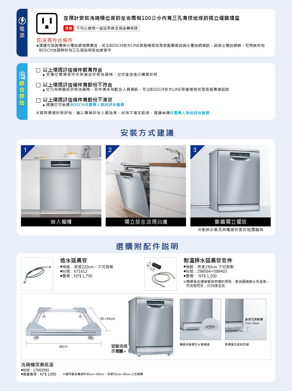在預計安裝位置的左右兩側100公分三孔有接地的獨立不可以使用一般線及插座轉接頭如沒有符合條件▶建議可諮詢專業水電技師相關事宜,或洽BOSCH官方LNE客服帳號或是客服專線諮詢水電技師資訊,諮詢水電技師時,可同時告知BOSCH洗碗機附有三孔插座與接地線套件1□ 以上環境評估條件都有符合您環境條件完美適合安裝洗碗機,您可直接進行購買安裝□ 以上環境評估條件有部份不符合▶您仍有機會能安裝洗碗機,若手邊未有配合人員資訊,可洽BOSCH官方LINE客服帳號或是客服專線諮詢□ 以上環境評估條件有部份不清楚建議您可申請 BOSCH付費專人到府評估服務※實際環境安裝評估,會以專業評估人員為準,如有不確定訊息,建議申請付費專人到府評估服務2安裝方式建議3獨立放在流理台邊進水延長管規格:長度220cm,不可裁剪號:671612售價:NT$1,700洗碗機架高底座靠牆獨立※進排水管及與電線安置於地面牆角選購附配件說明耐溫排水延長管套件規格:長度190cm 不可裁剪料號:298564+088403售價:NT$1,200※需要黑色連接管與環的原因,是洗碗機排水有溫度,依洗程而定,約50度左右55~65cm高度可調範圍7cm~I60cm安裝完成機器架高便於水管通過易清潔底部防潮示意圖建議售價:NT$1,850 ※適用產品於45cm~60cm,深度55cm~65cm之洗碗機料號:17002593