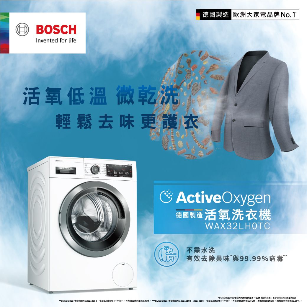 HBOSCHInvented for life德國製造 歐洲大家電品牌低溫 微乾洗輕鬆去味更護衣60  ActiveOxygen德國製造 活氧洗衣機WAX32LHOTC不需水洗去異味與99.99%*BOSCH2020年歐洲大家電品牌資料來:Euromonitor**2021實驗No.20210093活)有效去除火及菸味 ***SMEC(2021)實驗報告No.2021010420210105在活氧(45)下可去除關EV71、源病型。除病毒有效99.99%。