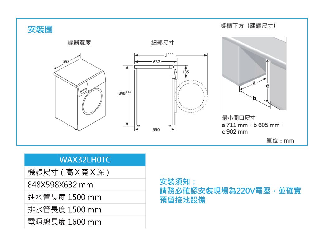 櫥櫃下方(建議尺寸)安裝圖機器寬度細部尺寸59884812632135590最小開口尺寸a711 、b605 mm、 902 mm單位:mmWA32LHOTC機體尺寸(高X寬X深)848X598X632 mm進水管長度 1500 mm排水管長度1500mm電源線長度 1600 mm安裝須知:請務必確認安裝現場為220V電壓,並確實預留接地設備