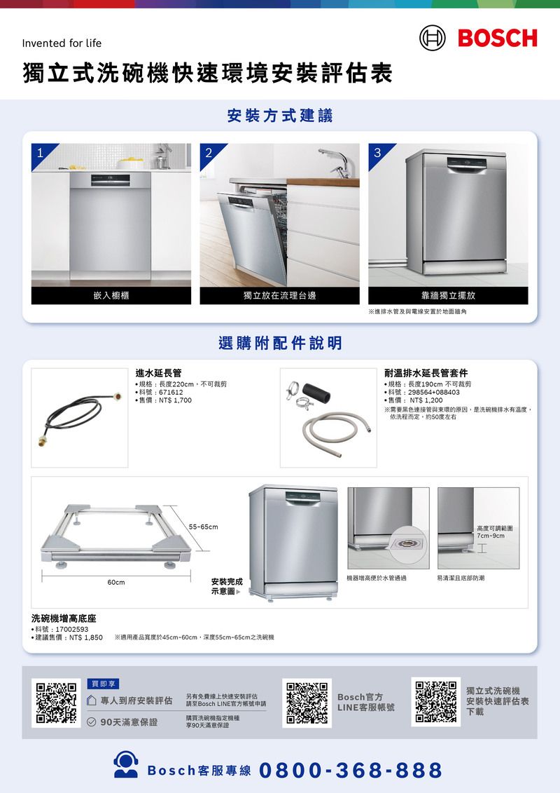 Invented for life獨立式洗碗機快速環境安裝評估表 BOSCH1洗碗機增高底座號:170025932安裝方式建議3嵌入櫥櫃獨立放在流理台邊靠牆獨立擺放※進排水管及與電線安置於地面牆角進水延長管選購附配件說明耐溫排水延長管套件規格:長度190cm 不可裁剪料號:298564+088403售價:NT$ 1,200※需要黑色連接管與環的原因,是洗碗機排水有溫度,依洗程而定約50度左右規格:長度220cm,不可裁剪料號:671612*售價:NT$ 1,70055-65cm高度可調範圍7cm-9cmI機器增高便於水管通過易清潔且底部防潮60cm安裝完成示意圖*建議售價:NT$ 1,850 ※適用產品寬度於45cm-60cm,深度55cm-65cm之洗碗機買即專人到府安裝評估90天滿意保證另有免費線上快速安裝評估請至Bosch LINE官方帳號申請購買洗碗機指定機種享90天滿意保證Bosch官方LINE客服帳號獨立式洗碗機安裝快速評估表下載Bosch客服專線0800-368-888