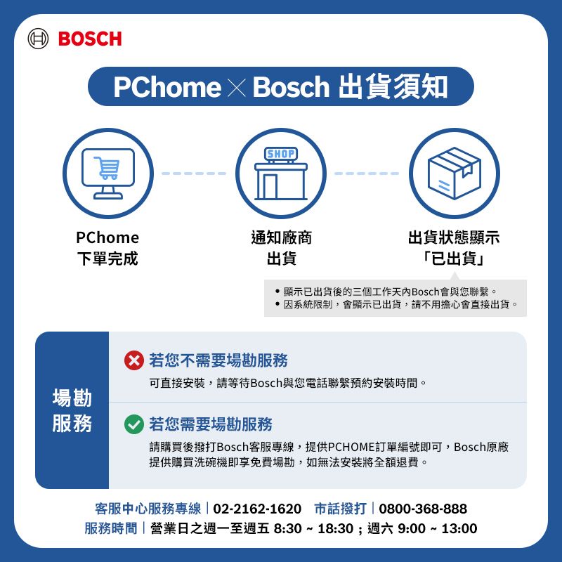 BOSCHPChome  Bosch 出貨須知SHOPPChome通知廠商下單完成出貨出貨狀態顯示「已出貨」顯示已出貨後的三個工作Bosch會與您聯繫。因系統限制,會顯示已出貨,請不用擔心會直接出貨。若您不需要場勘服務可直接安裝,請等待Bosch與您電話聯繫預約安裝時間。場勘服務若您需要場勘服務請購買後撥打Bosch客服專線,提供PCHOME訂單編號即可,Bosch原廠提供購買洗碗機即享免費場勘,如無法安裝將全額退費。客服中心服務專線  02-2162-1620 市話撥打0800-368-888服務時間營業日之週一至週五 8:30~18:30;週六 9:00~13:00