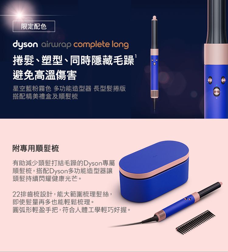 限定配色dyson airwrap complete long捲髮、塑型、同時隱藏毛躁避免高溫傷害星空藍粉霧色 多功能造型器 長型髮捲搭配精美禮盒及順髮梳附專用順髮梳有助減少頭髮打結毛躁的Dyson專屬順髮梳,搭配Dyson多功能造型器讓頭髮持續閃耀健康光芒。22排齒梳設計,能大範圍梳理髮絲,即使髮量再多也能輕鬆梳理。圓弧形輕盈手把,符合人體工學輕巧好握。