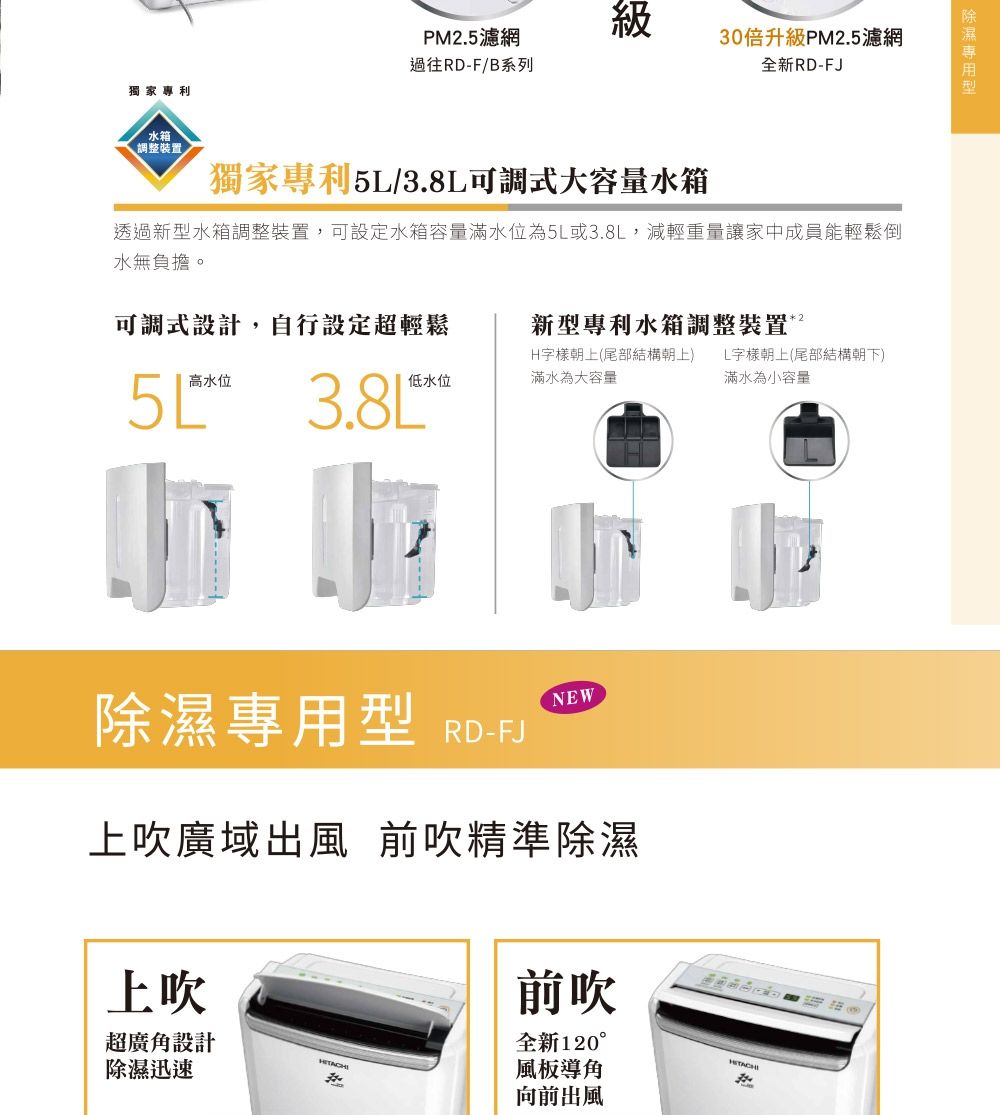 獨家專利水箱調整裝置PM.5濾網級過往RD-F/B系列30倍升級PM2.5濾網全新RD-FJ獨家專利5/3.8L可調式大容量水箱透過新水箱調整裝置,可設定水箱容量滿水位為5L或3.8L,減輕重量讓家中成員能輕鬆倒水無負擔。可調式設計,自行設定超輕鬆新型專利水箱調整裝置251高水位3.8L低水位H字樣朝上(尾部結構朝上) L字樣朝上(尾部結構朝下)滿水為大容量滿水為小容量型 RD-FJNEW上吹廣域出風 前吹精準除濕上吹超廣角設計除濕迅速前吹全新120°風板導角向前出風 除濕專用型