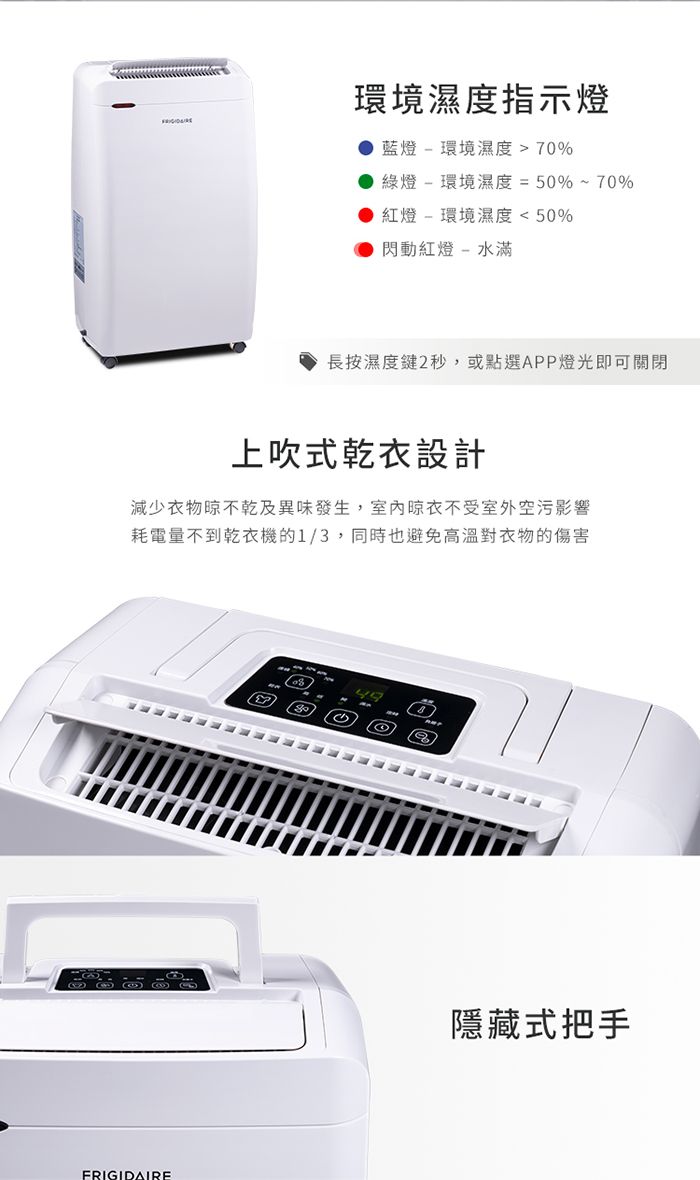 環境濕度指示燈● 藍燈環境濕度70%綠燈-環境濕度=50%~70%紅燈 - 環境濕度  50%閃動紅燈-水滿長按濕度鍵2秒,或點選APP燈光即可關閉上吹式乾衣設計減少衣物晾乾及異味發生,不受室外空污影響耗電量不到乾衣機的1/3,同時也避免高溫對衣物的傷害FRIGIDAIRE隱藏式把手