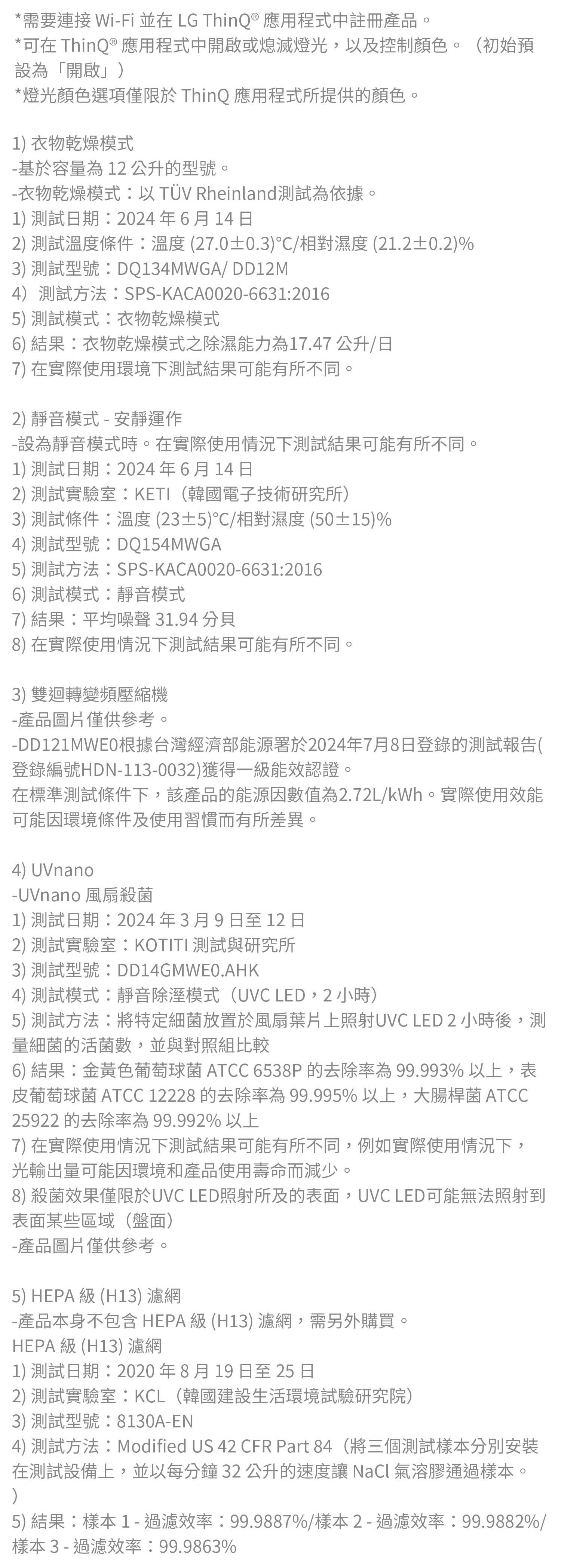 *需要連接 WiFi 並在 LG ThinQ® 應用程式中註冊產品。*可在 ThinQ ® 應用程式中開啟或熄滅燈光,以及控制顏色。(初始預設為「開啟」*燈光顏色選項僅限於 ThinQ 應用程式所提供的顏色。1) 衣物乾燥模式 基於容量為12公升的型號衣物乾燥模式以TÜV Rheinland測試為依據。1) 測試日期2024年6月14日2) 測試溫度條件:溫度(27.0±0.3)°/相對濕度(21.2±0.2)%3) 測試型號:DQ134MWGA/ DD12M4)測試方法:SPS-KACA0020-6631:20165) 測試模式:衣物乾燥模式6) 結果:衣物乾燥模式之除濕能力為17.47公升/日7) 在實際使用環境下測試結果可能有所不同。2) 靜音模式 - 安靜運作-設為靜音模式時。在實際使用情況下測試結果可能有所不同。1) 測試日期2024年6月14日2) 測試實驗室:KETI(韓國電子技術研究所)3) 測試條件:溫度(23±5)/相對濕度(50±15)%4) 測試型號:DQ154MWGA5) 測試方法:SPS-KACA0020-6631:20166) 測試模式:靜音模式7) 結果:平均噪聲31.948) 在實際使用情況下測試結果可能有所不同。3) 雙迴轉變頻壓縮機-產品圖片僅供參考。-DD121MWE0根據台灣經濟部能源署於2024年7月8日登錄的測試報告(登錄編號HDN-113-0032)獲得一能效認證在標準測試條件下,該產品的能源因數值為2.72L/kWh。實際使用效能可能因環境條件及使用習慣而有所差異。4) UVnano-UVnano 風扇殺菌1) 測試日期2024年3月9日至 12 日2) 測試實驗室:KOTITI 測試與研究所3) 測試型號:DD14GMWE0.HK4) 測試模式:靜音除溼模式(UVC LED,2小時)5) 測試方法:將特定細菌放置於風扇葉片上照射UVC LED 2 小時後,測量細菌的活菌數,並與對照組比較6) 結果:金黃色葡萄球菌 ATCC 6538P的去除率為99.993% 以上,表皮葡萄球菌 ATCC 12228 的去除率為99.995%以上,大腸桿菌 ATCC25922 的去除率為99.992%以上7) 在實際使用情況下測試結果可能有所不同,例如實際使用情況下,光輸出量可能因環境和產品使用壽命而減少。8) 殺菌效果僅限於UVC LED照射所及的表面,UVC LED可能無法照射到表面某些區域(盤面)-產品圖片僅供參考。5) HEPA  (H13) 濾網-產品本身不包含HEPA級(H13) 濾網,需另外購買。HEPA 級 (H13) 濾網1) 測試日期:2020年8月19日至25日2) 測試實驗室:KCL(韓國建設生活環境試驗研究院)3) 測試型號:8130A-EN)4) 測試方法:Modified US 42 CFR Part 84(將三個測試樣本分別安裝在測試設備上,並以每分鐘32公升的速度讓 NaCl 氣溶膠通過樣本。5) 結果:樣本1 - 過濾效率:99.9887%/樣本2 - 過濾效率:99.9882%/樣本3-過濾效率:99.9863%