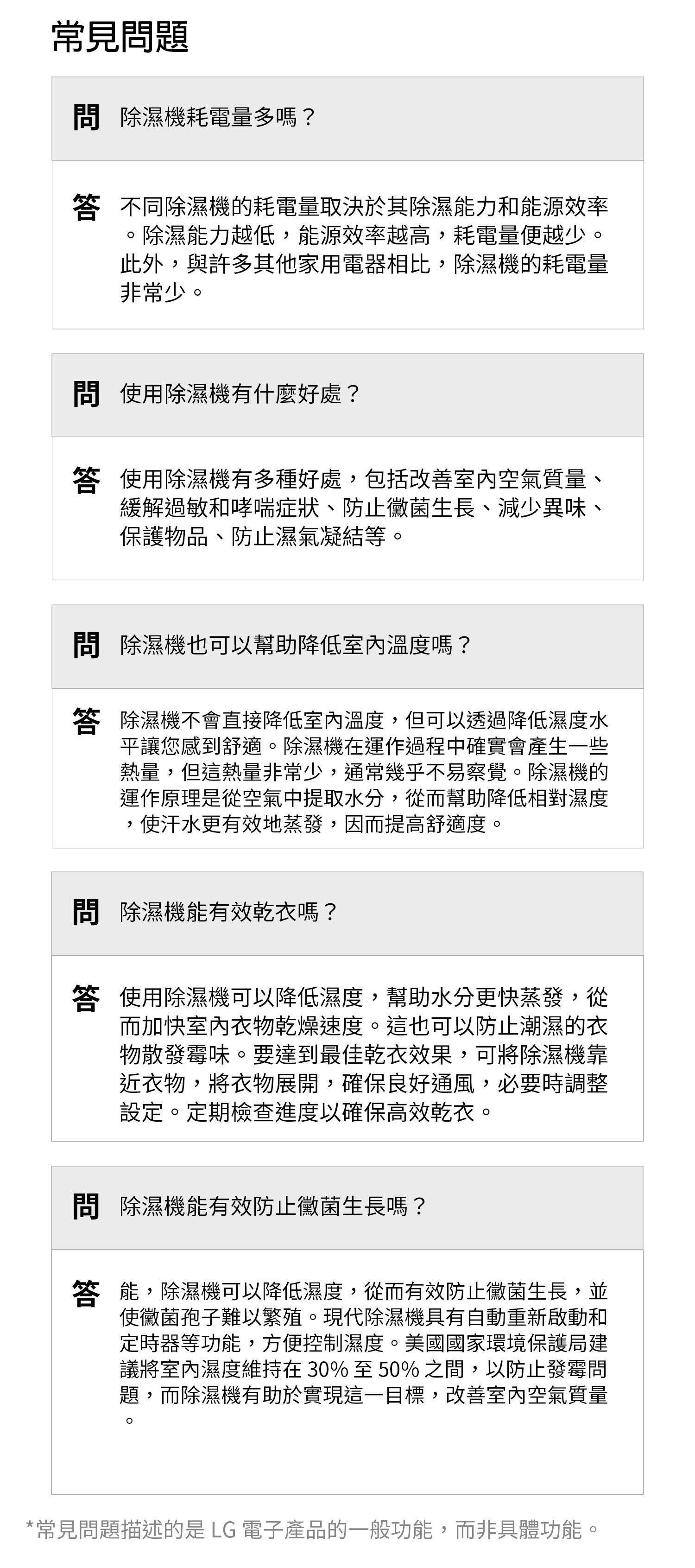 常見題 除濕機耗電量多嗎? 不同除濕機的耗電量取決於其除濕能力和能源效率除濕能力越低能源效率越高,耗電量便越少。此外,與許多其他家用電器相比,除濕機的耗電量非常少。 使用除濕機有什麼好處?答 使用除濕機有多種好處,包括改善室內空氣質量、緩解過敏和哮喘症狀、防止黴菌生長、減少異味、保護物品、防止濕氣凝結等。 除濕機也可以幫助降低室內溫度嗎?答 除濕機不會直接降低室內溫度,但可以透過降低濕度水平讓您感到舒適。除濕機在運作過程中確實會產生一些熱量,但這熱量非常少,通常幾乎不易察覺。除濕機的運作原理是從空氣中提取水分,從而幫助降低相對濕度使汗水更有效地蒸發,因而提高舒適度。,問 除濕機能有效乾衣嗎?答 使用除濕機可以降低濕度,幫助水分更快蒸發,從而加快室內衣物乾燥速度。這也可以防止潮濕的衣物散發霉味。要達到最佳乾衣效果,可將除濕機靠近衣物,將衣物展開,確保良好通風,必要時調整設定。定期檢查進度以確保高效乾衣。問 除濕機能有效防止黴菌生長嗎?答 能,除濕機可以降低濕度,從而有效防止黴菌生長,並使黴菌孢子難以繁殖。現代除濕機具有自動重新啟動和定時器等功能,方便控制濕度。美國國家環境保護局建議將室內濕度維持在30%至50%之間,以防止發霉問題,而除濕機有助於實現這一目標,改善室內空氣質量*常見問題描述的是 LG 電子產品的一般功能,而非具體功能。