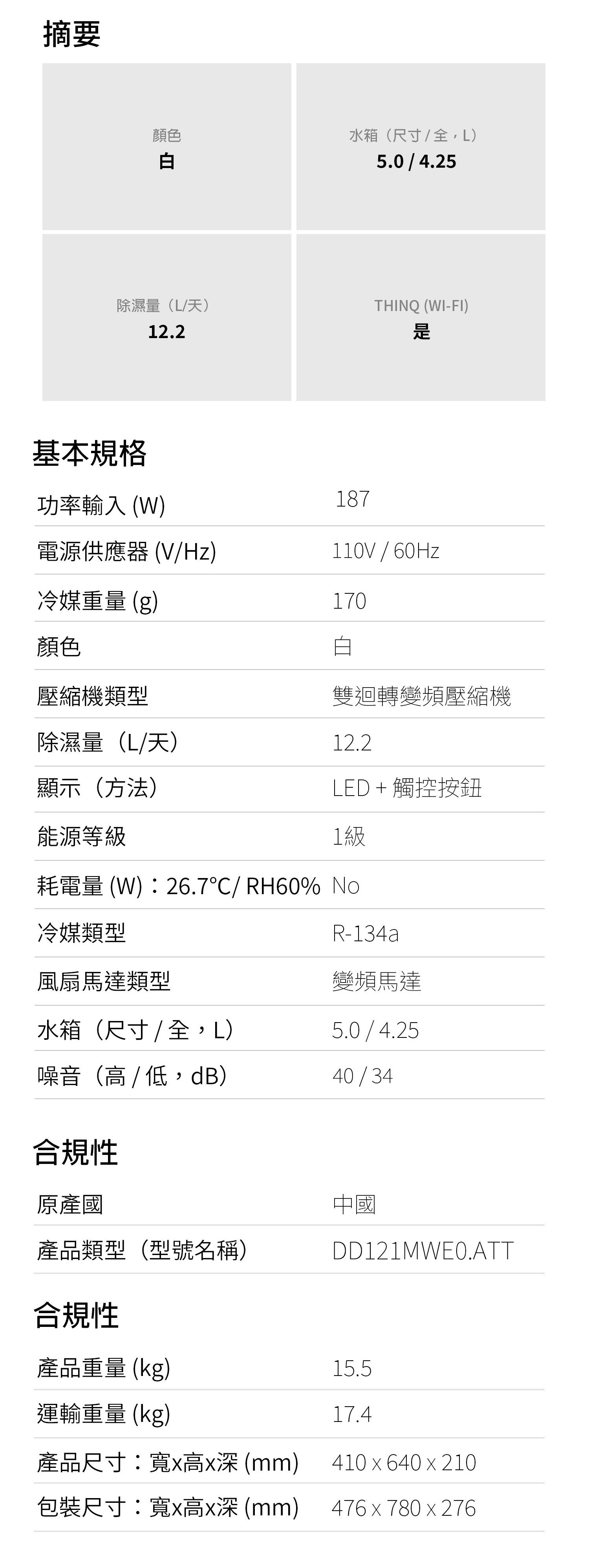 摘要顏色白水箱尺寸/)5.0/4.25除濕量(L/天)THINQ (WI-FI)12.2基本規格功率輸入(W)電源供應器 (V/Hz)冷媒重量(g)顏色壓縮機類型除濕量(L/天)顯示(方法)能源等級187110V / 60Hz170雙迴轉變頻壓縮機12.2LED + 觸控按鈕1級耗電量 (W):26.7/RH60% No冷媒類型R-134a風扇馬達類型水箱(尺寸 / 全,L)變頻馬達5.0/4.25噪音( / 低,dB)40/34合規性原產國產品類型(型號名稱)合規性中國DD121MWE0.ATT產品重量(kg)15.5運輸重量(kg)17.4產品尺寸:寬高 (mm)包裝尺寸:寬高x (mm)410 x 640 x 210476 x 780x276