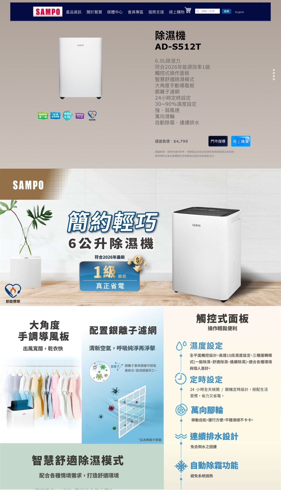產品 關於聲寶 媒體中心 會員專區支援 線上購物 English項力1 安全6.0L除濕機AD-S512T6.0L除溼力符合2026年能源效率1觸控式操作面板智慧舒適除濕模式大角度手動導風板濾網24小時定時設定30~90%濕度設定強弱風速111 萬向滑輪自動除霜、連續排水:$4,790門市搜尋 馬上購買|建議售價、,產品安裝及服務實際價格及產品實體顏色等相關資訊請依為主SAMPO簡約輕巧6公升除濕機符合2026年最新1 真正省電節能標章SAMPO大角度手調導風板觸控式面板配置離子濾網操作輕鬆便利出風寬闊,乾衣快清新空氣,呼吸純淨再淨擊 濕度設定銀離子 銀離子會與細菌中基結合,造成細菌死亡。智慧舒適除濕模式配合各種情境需求,打造舒適環境*此為模擬示意圖全平面觸控設計,高達15段濕度設定、三種運轉模式(一般除濕、舒適除濕、連續除濕),適合各種環境與個人喜好。定時設定24小時全天候開/關機定時設計,搭配生活習慣,省力又省電。 萬向腳輪移動自如,運行方便,平穩滑順不卡卡。~連續排水設計免去倒水之困擾自動除霜功能避免系統過熱