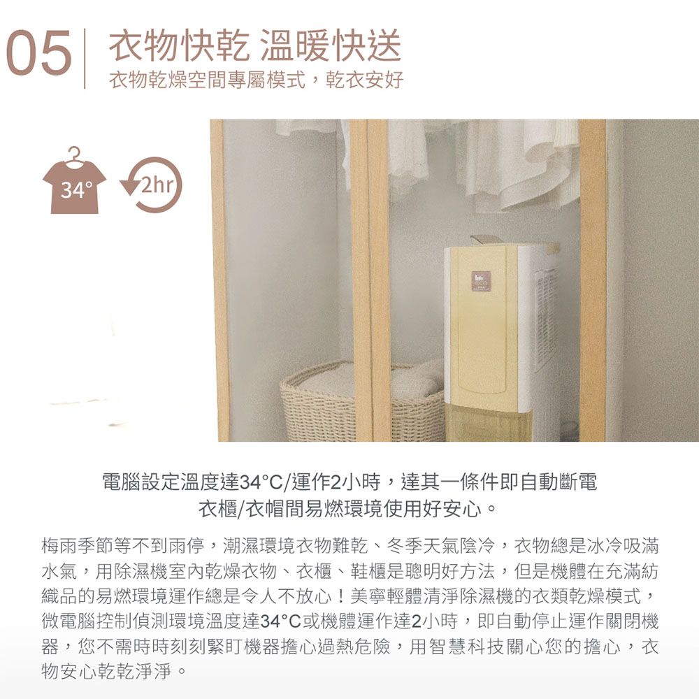 05 衣物快乾 溫暖快送衣物乾燥空間專屬模式,乾衣安好34 2hr電腦設定溫度達34°/運作2小時,達其一條件即自動斷電衣櫃/衣帽間易燃環境使用好安心。梅雨季節等不到雨停,潮濕環境衣物難乾、冬季天氣陰冷,衣物總是冰冷吸滿水氣,用除濕機室內乾燥衣物、衣櫃、鞋櫃是聰明好方法,但是機體在充滿紡織品的易燃環境運作總是令人不放心!美寧輕體清淨除濕機的衣類乾燥模式,微電腦控制偵測環境溫度達34°C或機體運作達2小時,即自動停止運作關閉機器,您不需時時刻刻緊盯機器擔心過熱危險,用智慧科技關心您的擔心,衣物安心乾乾淨淨。