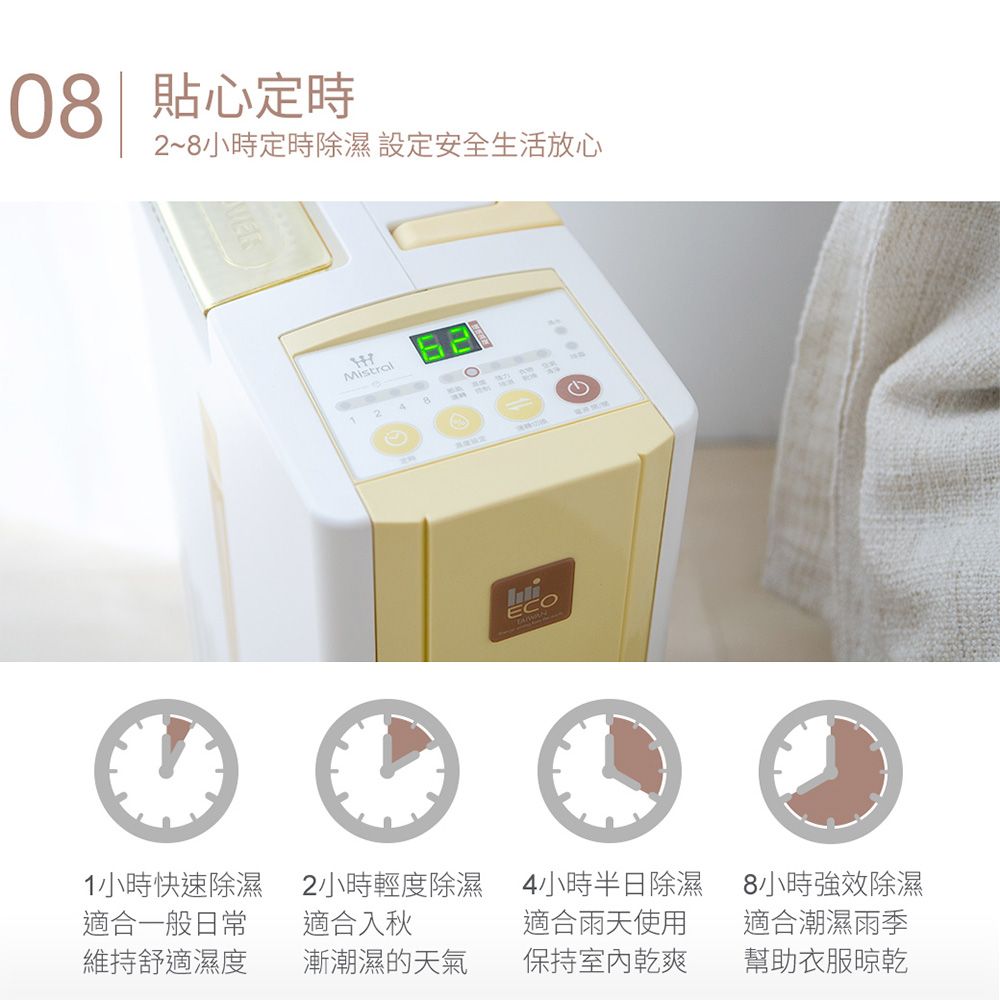 08| 貼心定時2~8小時定時除濕 設定安全生活放心MistralECO 1小時快速除濕適合一般日常2小時輕度除濕 4小時半日除濕適合入秋8小時強效除濕適合雨天使用適合潮濕雨季維持舒適濕度漸潮濕的天氣保持室內乾爽幫助衣服晾乾