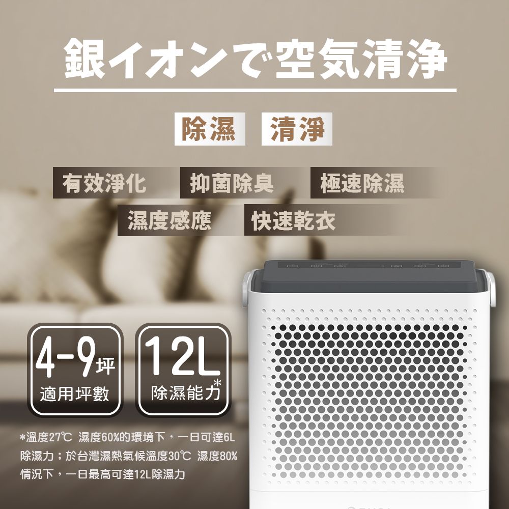 銀イオンで空気清浄除濕 清淨有效淨化 抑菌除臭 極速除濕濕度感應 快速乾衣4-9坪 12L適用坪數除濕能力*溫度27℃ 濕度60%的環境下,一日可達6L除濕力;於台灣濕熱氣候溫度30℃ 濕度80%情況下,一日最高可達12L除濕力