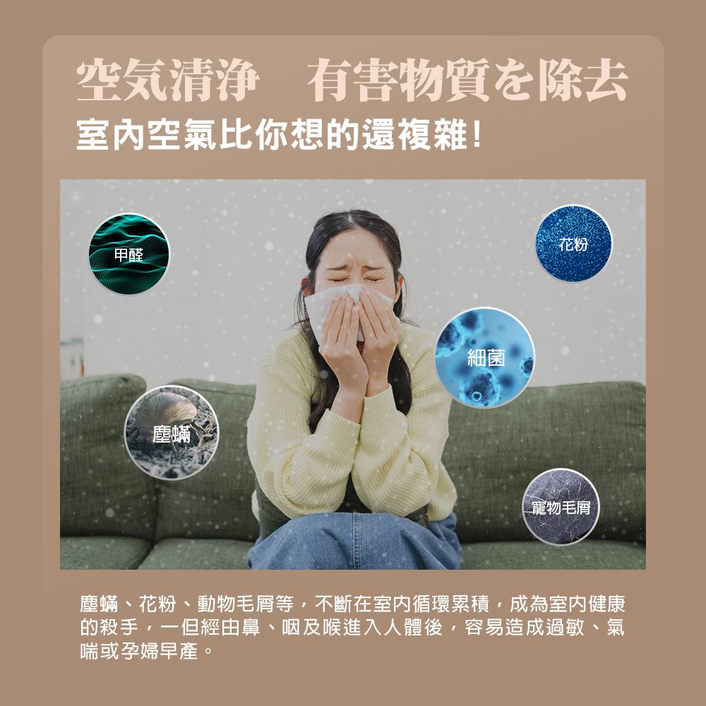 空気清浄 有害物質を除去室內空氣比你想的還複雜!甲醛塵蟎細菌花粉寵物毛塵蟎、花粉、動物毛等不斷在室內循環累積,成為室內健康的殺手,一但經由鼻、咽及喉進入人體後,容易造成過敏、氣喘或孕婦早產。