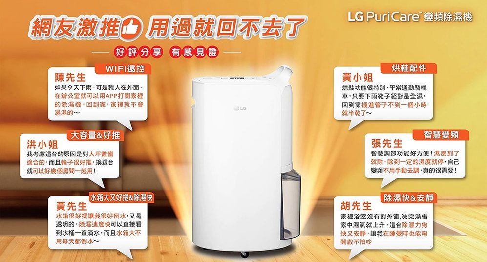 網友激推用過就回不去了好評分享 有感見證WIFI遠控LG PuriCare 變頻除濕機陳先生如果今天下雨可是我人在外面,在辦公室就可以用APP打開家裡的除濕機,回到家,家裡就不會濕濕的LG黃小姐烘鞋配件烘鞋功能很特別,平常通勤騎機車,只要下雨鞋子絕對是全濕,回到家插進管子不到一個小時就半乾了~洪小姐大容量&好推我考慮的原因是對大坪數適合的,而且輪子很好推,換台就可以好幾個房間一起用!黃先生水箱大又好提&除濕水箱很好提讓我很好倒水,又是透明的,除濕速度快可以直接看到水桶一直滴水,而且水箱大不用每天都倒水~張先生智慧變頻智慧調節功能好方便!濕度到了就除,除到一定的濕度就停,自己變頻不用手動去調,真的很需要!除濕快&安靜胡先生家裡浴室沒有對外窗,洗完澡後家中濕氣就上升,台除濕力夠快又安靜,讓我在睡覺時也能夠開啟不怕吵