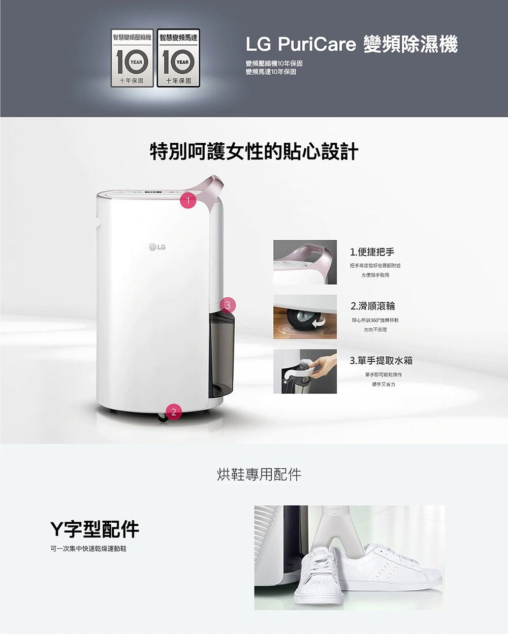智慧變頻壓縮機智慧變頻馬達YEARYEARLG PuriCare 變頻除濕機變頻壓縮機10年保固變頻馬達10年保固十年保固十年保固特別呵護女性的貼心設計LGY字型配件可一次集中快速乾燥運動鞋烘鞋專用配件1.便捷把把手高度恰好在腹部附近方便手取用2.滑順滾輪随心所欲360°旋轉移動方向不受限3.單手提取水箱單手即可輕鬆操作順手又