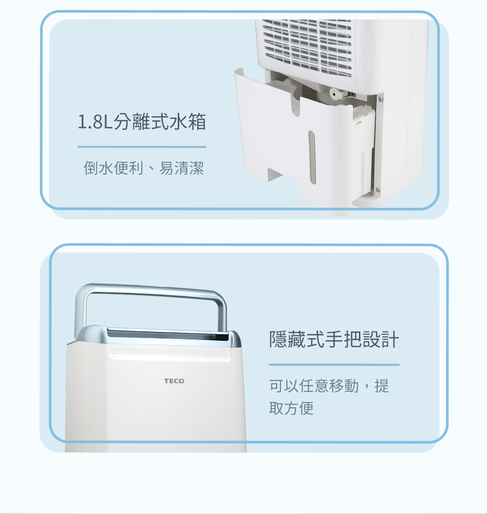 1.8L分離式水箱倒水便利、易清潔TECO隱藏式手把設計可以任意移動,提取方便