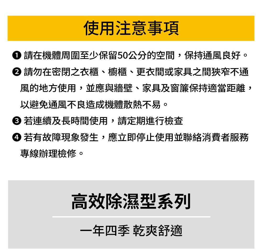 使用注意事項 請在機體周圍至少保留50公分的空間,保持通風良好。 請勿在密閉之衣櫃、櫥櫃、更衣間或家具之間狹窄不通風的地方使用,並應與牆壁、家具及窗簾保持適當距離,以避免通風不良造成機體散熱不易。 若連續及長時間使用,請定期進行檢查 若有故障現象發生,應立即停止使用並聯絡消費者服務專線辦理檢修。高效除濕型系列一年四季 乾爽舒適