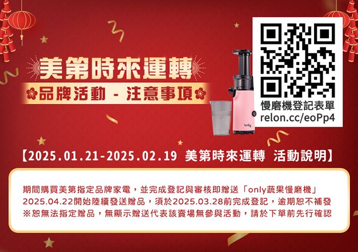 時來運轉品牌活動-注意事項慢磨機登記表單relon.cc/eoPp4【2025.01.21-2025.02.19 美第時來運轉 活動說明】期間購買美第指定品牌家電,並完成登記與審核即贈送only蔬果慢磨機」2025.04.22開始陸續發送贈品,須於2025.03.28前完成登記,逾期恕不補發※恕無法指定贈品,無顯示贈送代表該賣場無參與活動,請於下單前先行確認