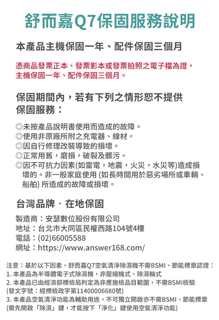 舒而嘉Q7保固服務說明本產品主機保固一年配件保固三個月憑商品發票正本、發票影本或發票拍照之電子檔為證,主機保固一年、配件保固三個月。保固期間內,若有下列之情形恕不提供保固服務:未按產品說明書使用而造成的故障。 使用非原廠所附之充電器、線材。自行修理改裝導致的損壞。正常用舊,磨損,破裂及髒污。◎因不可抗力因素(如雷電,地震,火災,水災等)造成損壞的。非一般家庭使用(如長時間用於惡劣場所或車輛、船舶)所造成的故障或損壞。台灣品牌在地保固製造商:安瑟數位股份有限公司地址:台北市大同區民權西路104號4樓電話:(02)66005588網址:https://www.answer168.com/注意:基於以下因素,舒而嘉Q7空氣清淨除濕機不需BSMI、節能標章認證:1.本產品為半導體電子式除濕機,非壓縮機式、除濕輪式2. 本產品已由經濟部標檢局判定為非應施檢品目範圍,不需BSMI檢驗(發文字號:經標檢政字第11400006680號)3. 本產品空氣清淨功能為輔助用途,不可獨立開啟亦不需BSMI、節能標章(需先開啟除濕鍵,才能按下「淨化」鍵使用空氣清淨功能)