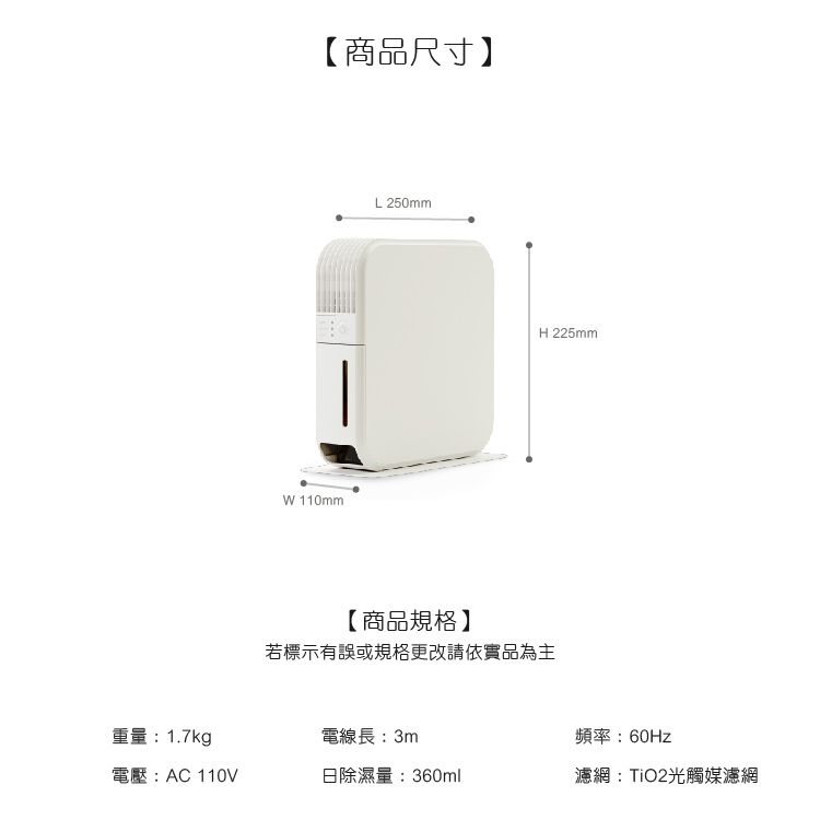 【商品尺寸】W 110mmL 250mmH 225mm【商品規格】若標示有誤或規格更改請依實品為主重量:1.7kg電線長:3m頻率:60Hz電壓:AC 110V日除濕量:360ml濾網:TiO2光觸媒濾網
