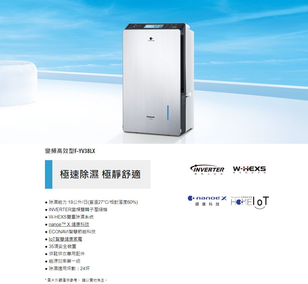 變頻高效型F-YV38LX極速除濕 極靜舒適INVERTER W-HEXS 除濕能力 19公升/日(室溫27°C/相對溼度60%) INVERTER變頻雙轉子壓縮機 W-HEXS雙重除濕系統 nanoe X 健康科技 ECONAVI智慧節能科技智慧健康電 35項安全裝置烘鞋烘衣專用配件能源效率第一級● 除濕適用坪數:24坪* 圖片外觀僅供參考,請以實物為主。  家健康科技
