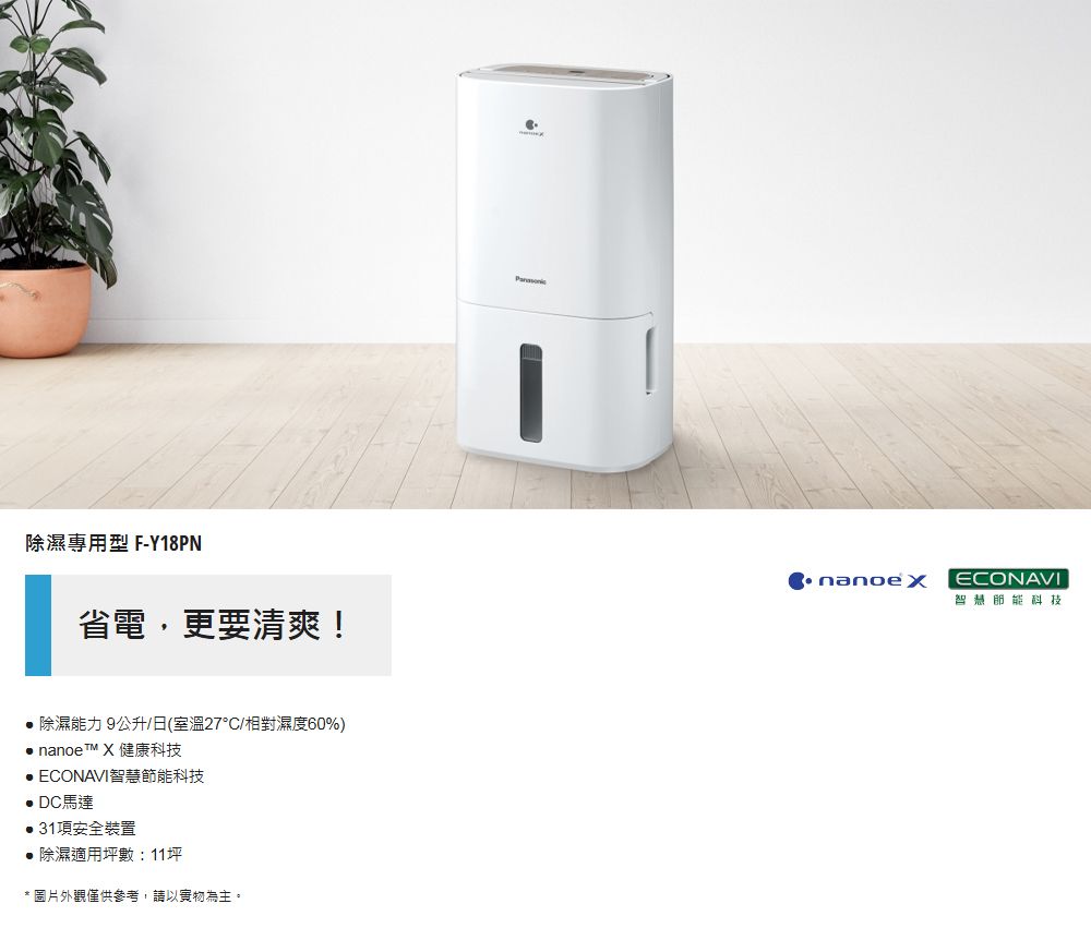 除濕專用型 F-Y18PN省電,更要清爽! 除濕能力公升/日(室溫27/相對濕度60%) nanoe™ X健康科技 ECONAVI智慧科技 DC馬達31項安全裝置除濕適用坪數:11坪* 圖片外觀僅供參考,請以實物為主。nanoexECONAVI智慧節能科技