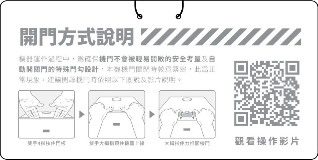 開門方式說明 機器運作過程中,確保機門不會被輕易開啟的安全考量及自動開關門的特殊門勾設計,本機機門關閉時較緊密,此為常現象,建議開啟機門時依照以下圖說及影片說明。雙手4指扶住門板雙手大拇指頂住機器上大拇指使力推開機門觀看操作影片