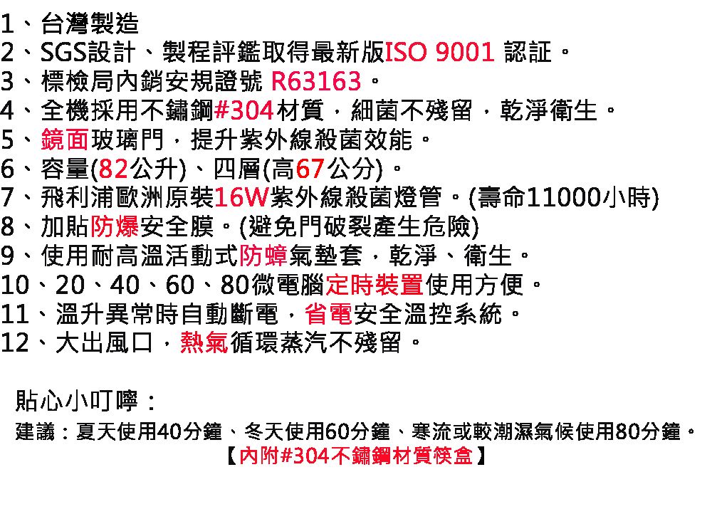 1台灣製造2、SGS設計、製程評鑑取得最新版ISO 9001 認証。3、標檢局安規證號 R63163。4、全機採用不鏽鋼#304材質細菌不殘留乾淨衛生。5、鏡面玻璃門提升紫外線殺菌效能。6、容量(82公升)、四層(高67公分)。7、飛利浦歐洲原裝16W紫外線殺菌燈管。(壽命11000小時)8、加貼防爆安全膜。(避免門破裂產生危險)9、使用耐高溫活動式防蟑氣墊套、乾淨、衛生。10、20、40、60、80微電腦定時裝置使用方便。11、溫升異常時自動斷電,省電安全溫控系統。12、大出風口,熱氣循環蒸汽不殘留。貼心小叮嚀:建議:夏天使用40分鐘、冬天使用60分鐘、寒流或較潮濕氣候使用80分鐘。【內附#304不鏽鋼材質筷盒】